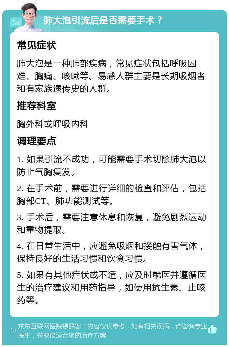 肺大泡引流后是否需要手术？ 常见症状 肺大泡是一种肺部疾病，常见症状包括呼吸困难、胸痛、咳嗽等。易感人群主要是长期吸烟者和有家族遗传史的人群。 推荐科室 胸外科或呼吸内科 调理要点 1. 如果引流不成功，可能需要手术切除肺大泡以防止气胸复发。 2. 在手术前，需要进行详细的检查和评估，包括胸部CT、肺功能测试等。 3. 手术后，需要注意休息和恢复，避免剧烈运动和重物提取。 4. 在日常生活中，应避免吸烟和接触有害气体，保持良好的生活习惯和饮食习惯。 5. 如果有其他症状或不适，应及时就医并遵循医生的治疗建议和用药指导，如使用抗生素、止咳药等。