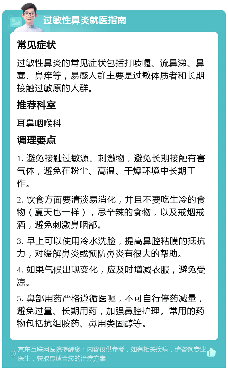 过敏性鼻炎就医指南 常见症状 过敏性鼻炎的常见症状包括打喷嚏、流鼻涕、鼻塞、鼻痒等，易感人群主要是过敏体质者和长期接触过敏原的人群。 推荐科室 耳鼻咽喉科 调理要点 1. 避免接触过敏源、刺激物，避免长期接触有害气体，避免在粉尘、高温、干燥环境中长期工作。 2. 饮食方面要清淡易消化，并且不要吃生冷的食物（夏天也一样），忌辛辣的食物，以及戒烟戒酒，避免刺激鼻咽部。 3. 早上可以使用冷水洗脸，提高鼻腔粘膜的抵抗力，对缓解鼻炎或预防鼻炎有很大的帮助。 4. 如果气候出现变化，应及时增减衣服，避免受凉。 5. 鼻部用药严格遵循医嘱，不可自行停药减量，避免过量、长期用药，加强鼻腔护理。常用的药物包括抗组胺药、鼻用类固醇等。