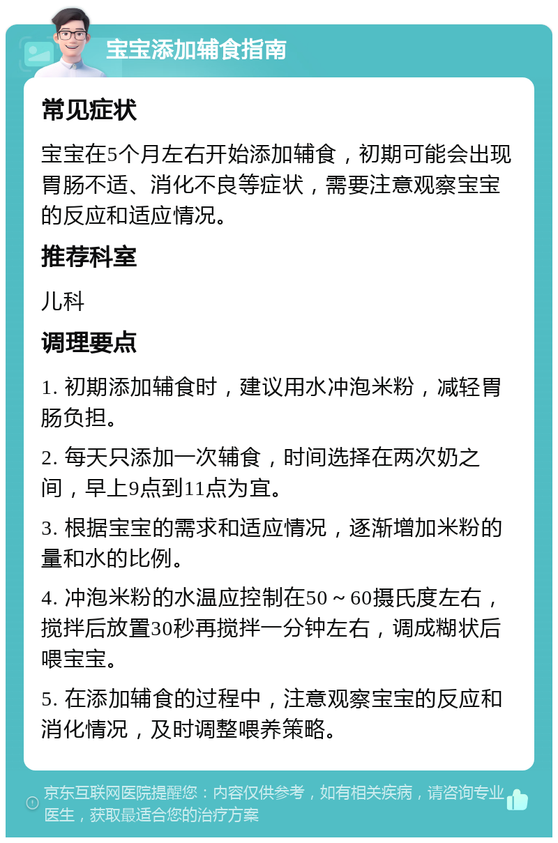 宝宝添加辅食指南 常见症状 宝宝在5个月左右开始添加辅食，初期可能会出现胃肠不适、消化不良等症状，需要注意观察宝宝的反应和适应情况。 推荐科室 儿科 调理要点 1. 初期添加辅食时，建议用水冲泡米粉，减轻胃肠负担。 2. 每天只添加一次辅食，时间选择在两次奶之间，早上9点到11点为宜。 3. 根据宝宝的需求和适应情况，逐渐增加米粉的量和水的比例。 4. 冲泡米粉的水温应控制在50～60摄氏度左右，搅拌后放置30秒再搅拌一分钟左右，调成糊状后喂宝宝。 5. 在添加辅食的过程中，注意观察宝宝的反应和消化情况，及时调整喂养策略。