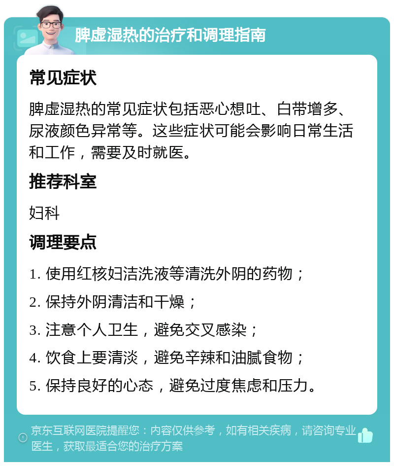 脾虚湿热的治疗和调理指南 常见症状 脾虚湿热的常见症状包括恶心想吐、白带增多、尿液颜色异常等。这些症状可能会影响日常生活和工作，需要及时就医。 推荐科室 妇科 调理要点 1. 使用红核妇洁洗液等清洗外阴的药物； 2. 保持外阴清洁和干燥； 3. 注意个人卫生，避免交叉感染； 4. 饮食上要清淡，避免辛辣和油腻食物； 5. 保持良好的心态，避免过度焦虑和压力。