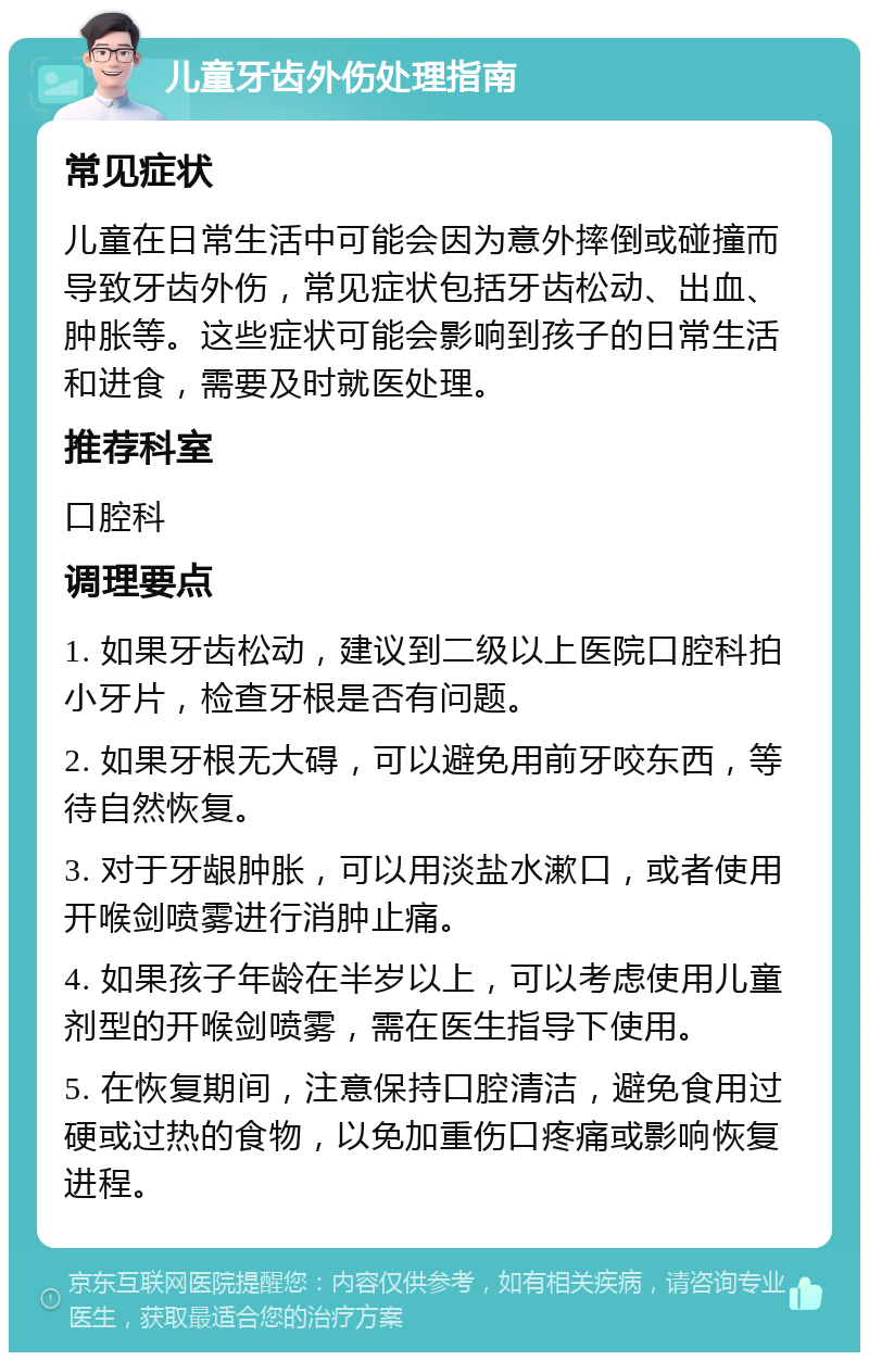 儿童牙齿外伤处理指南 常见症状 儿童在日常生活中可能会因为意外摔倒或碰撞而导致牙齿外伤，常见症状包括牙齿松动、出血、肿胀等。这些症状可能会影响到孩子的日常生活和进食，需要及时就医处理。 推荐科室 口腔科 调理要点 1. 如果牙齿松动，建议到二级以上医院口腔科拍小牙片，检查牙根是否有问题。 2. 如果牙根无大碍，可以避免用前牙咬东西，等待自然恢复。 3. 对于牙龈肿胀，可以用淡盐水漱口，或者使用开喉剑喷雾进行消肿止痛。 4. 如果孩子年龄在半岁以上，可以考虑使用儿童剂型的开喉剑喷雾，需在医生指导下使用。 5. 在恢复期间，注意保持口腔清洁，避免食用过硬或过热的食物，以免加重伤口疼痛或影响恢复进程。