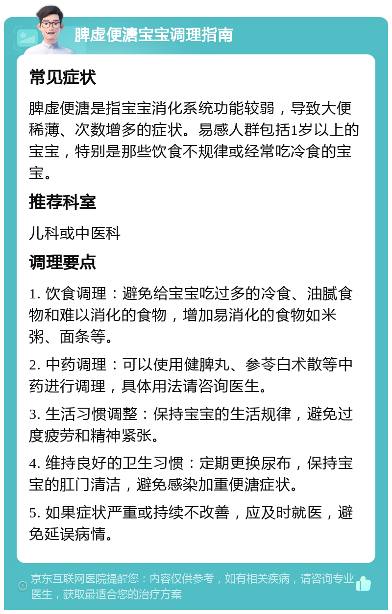 脾虚便溏宝宝调理指南 常见症状 脾虚便溏是指宝宝消化系统功能较弱，导致大便稀薄、次数增多的症状。易感人群包括1岁以上的宝宝，特别是那些饮食不规律或经常吃冷食的宝宝。 推荐科室 儿科或中医科 调理要点 1. 饮食调理：避免给宝宝吃过多的冷食、油腻食物和难以消化的食物，增加易消化的食物如米粥、面条等。 2. 中药调理：可以使用健脾丸、参苓白术散等中药进行调理，具体用法请咨询医生。 3. 生活习惯调整：保持宝宝的生活规律，避免过度疲劳和精神紧张。 4. 维持良好的卫生习惯：定期更换尿布，保持宝宝的肛门清洁，避免感染加重便溏症状。 5. 如果症状严重或持续不改善，应及时就医，避免延误病情。