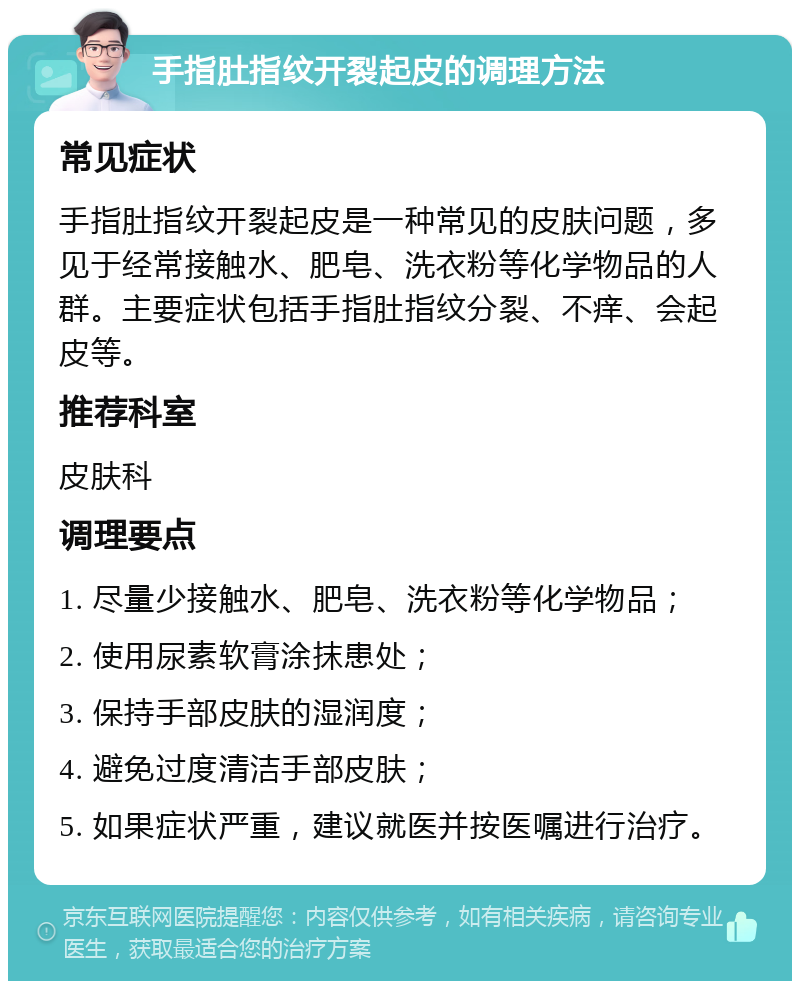 手指肚指纹开裂起皮的调理方法 常见症状 手指肚指纹开裂起皮是一种常见的皮肤问题，多见于经常接触水、肥皂、洗衣粉等化学物品的人群。主要症状包括手指肚指纹分裂、不痒、会起皮等。 推荐科室 皮肤科 调理要点 1. 尽量少接触水、肥皂、洗衣粉等化学物品； 2. 使用尿素软膏涂抹患处； 3. 保持手部皮肤的湿润度； 4. 避免过度清洁手部皮肤； 5. 如果症状严重，建议就医并按医嘱进行治疗。