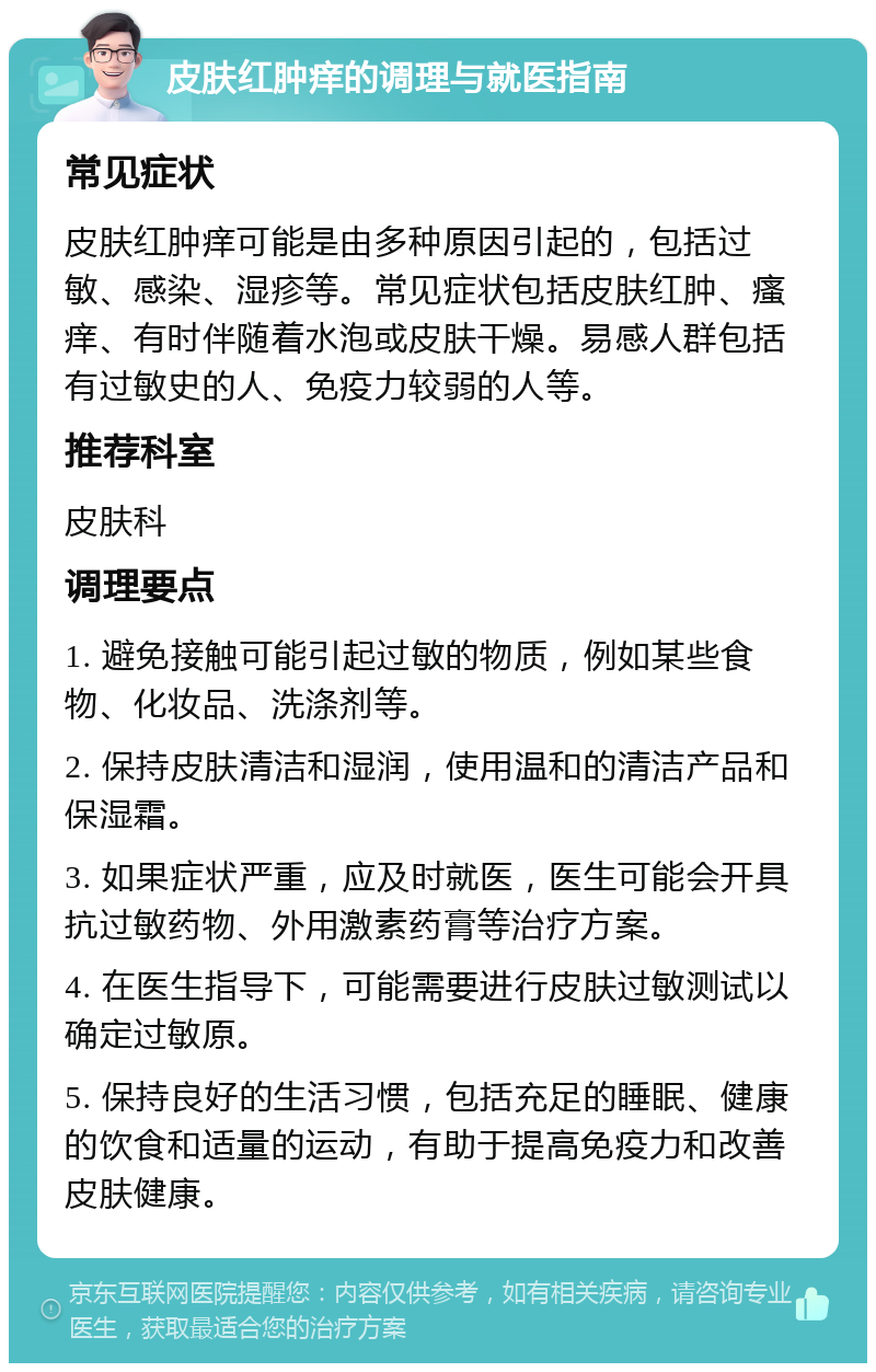 皮肤红肿痒的调理与就医指南 常见症状 皮肤红肿痒可能是由多种原因引起的，包括过敏、感染、湿疹等。常见症状包括皮肤红肿、瘙痒、有时伴随着水泡或皮肤干燥。易感人群包括有过敏史的人、免疫力较弱的人等。 推荐科室 皮肤科 调理要点 1. 避免接触可能引起过敏的物质，例如某些食物、化妆品、洗涤剂等。 2. 保持皮肤清洁和湿润，使用温和的清洁产品和保湿霜。 3. 如果症状严重，应及时就医，医生可能会开具抗过敏药物、外用激素药膏等治疗方案。 4. 在医生指导下，可能需要进行皮肤过敏测试以确定过敏原。 5. 保持良好的生活习惯，包括充足的睡眠、健康的饮食和适量的运动，有助于提高免疫力和改善皮肤健康。