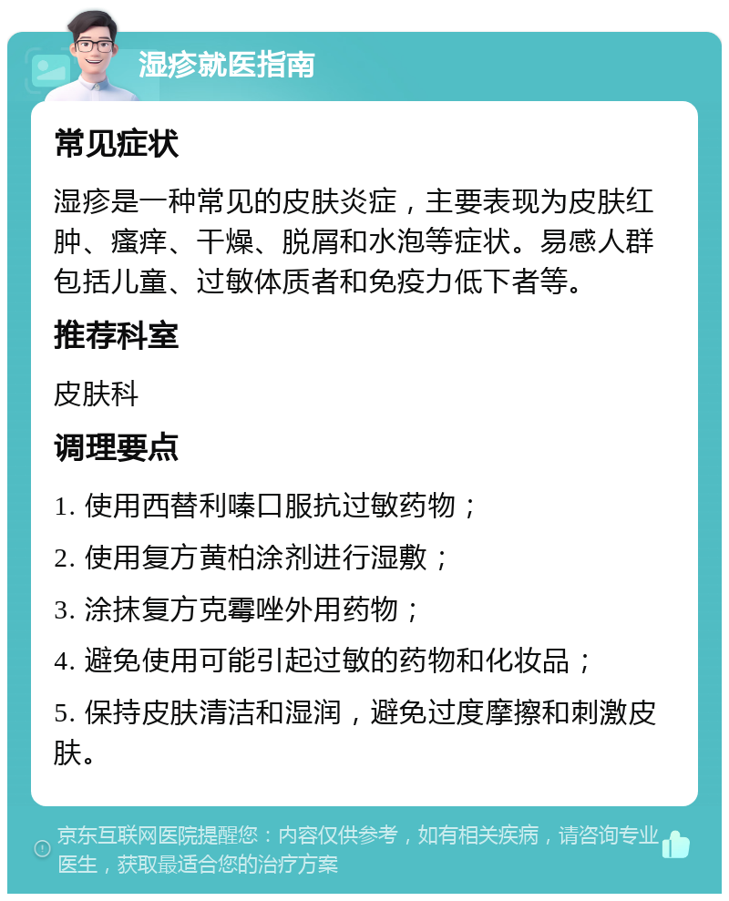 湿疹就医指南 常见症状 湿疹是一种常见的皮肤炎症，主要表现为皮肤红肿、瘙痒、干燥、脱屑和水泡等症状。易感人群包括儿童、过敏体质者和免疫力低下者等。 推荐科室 皮肤科 调理要点 1. 使用西替利嗪口服抗过敏药物； 2. 使用复方黄柏涂剂进行湿敷； 3. 涂抹复方克霉唑外用药物； 4. 避免使用可能引起过敏的药物和化妆品； 5. 保持皮肤清洁和湿润，避免过度摩擦和刺激皮肤。