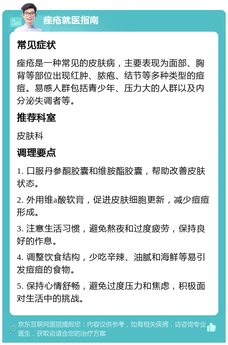 痤疮就医指南 常见症状 痤疮是一种常见的皮肤病，主要表现为面部、胸背等部位出现红肿、脓疱、结节等多种类型的痘痘。易感人群包括青少年、压力大的人群以及内分泌失调者等。 推荐科室 皮肤科 调理要点 1. 口服丹参酮胶囊和维胺酯胶囊，帮助改善皮肤状态。 2. 外用维a酸软膏，促进皮肤细胞更新，减少痘痘形成。 3. 注意生活习惯，避免熬夜和过度疲劳，保持良好的作息。 4. 调整饮食结构，少吃辛辣、油腻和海鲜等易引发痘痘的食物。 5. 保持心情舒畅，避免过度压力和焦虑，积极面对生活中的挑战。