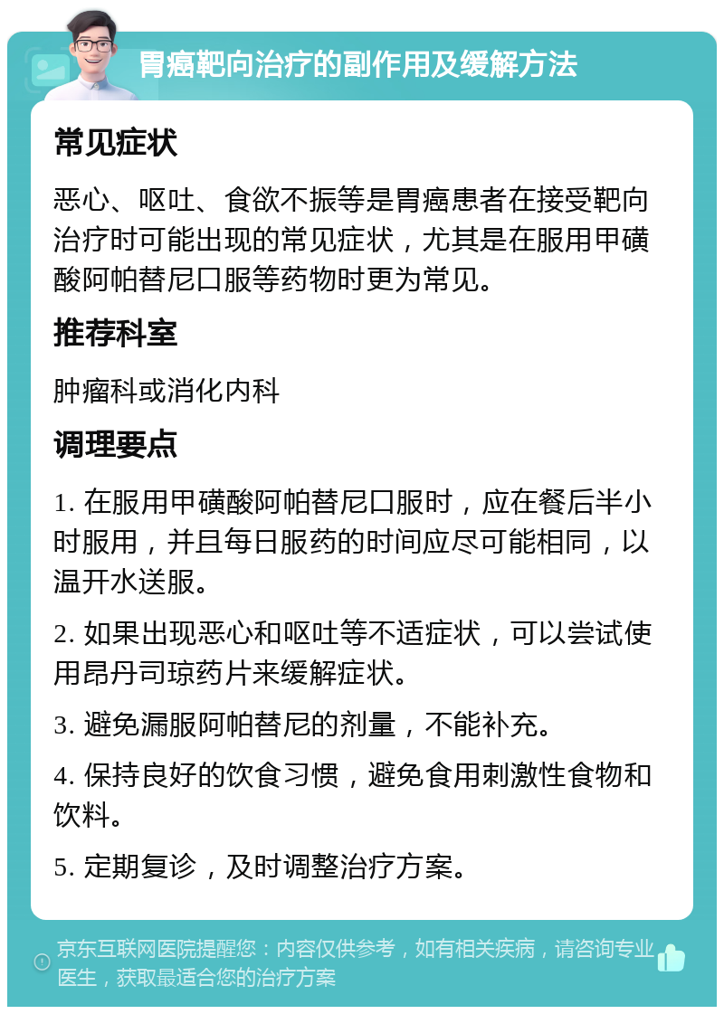 胃癌靶向治疗的副作用及缓解方法 常见症状 恶心、呕吐、食欲不振等是胃癌患者在接受靶向治疗时可能出现的常见症状，尤其是在服用甲磺酸阿帕替尼口服等药物时更为常见。 推荐科室 肿瘤科或消化内科 调理要点 1. 在服用甲磺酸阿帕替尼口服时，应在餐后半小时服用，并且每日服药的时间应尽可能相同，以温开水送服。 2. 如果出现恶心和呕吐等不适症状，可以尝试使用昂丹司琼药片来缓解症状。 3. 避免漏服阿帕替尼的剂量，不能补充。 4. 保持良好的饮食习惯，避免食用刺激性食物和饮料。 5. 定期复诊，及时调整治疗方案。