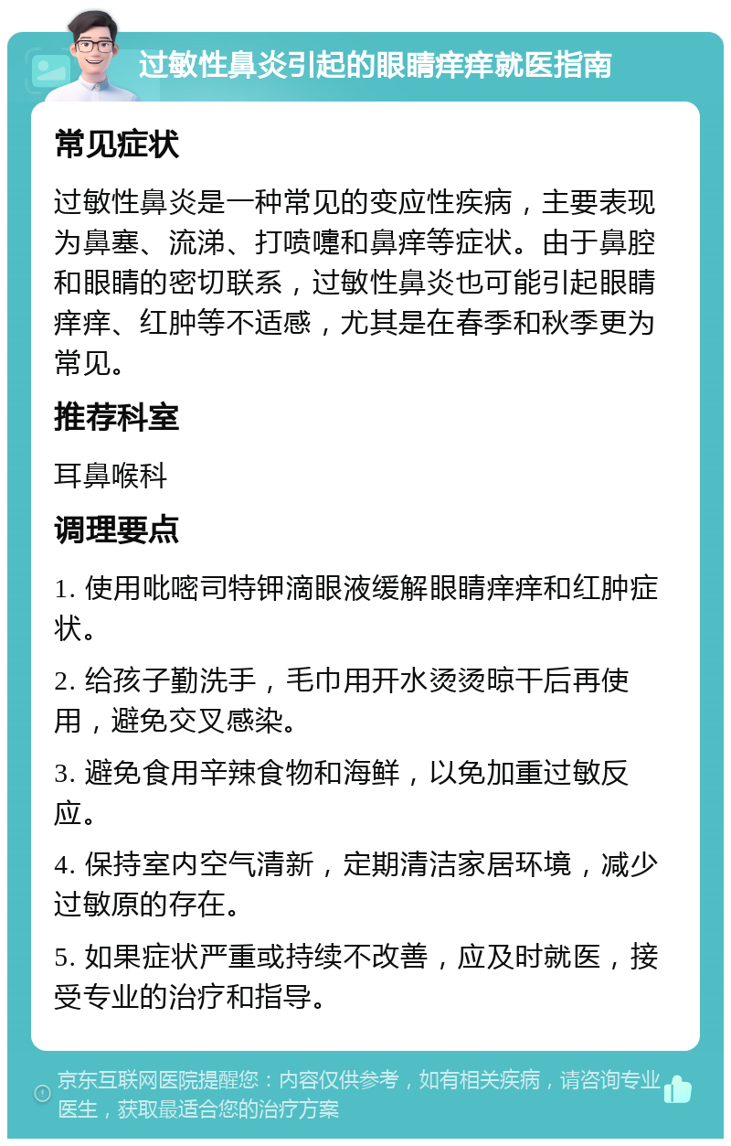 过敏性鼻炎引起的眼睛痒痒就医指南 常见症状 过敏性鼻炎是一种常见的变应性疾病，主要表现为鼻塞、流涕、打喷嚏和鼻痒等症状。由于鼻腔和眼睛的密切联系，过敏性鼻炎也可能引起眼睛痒痒、红肿等不适感，尤其是在春季和秋季更为常见。 推荐科室 耳鼻喉科 调理要点 1. 使用吡嘧司特钾滴眼液缓解眼睛痒痒和红肿症状。 2. 给孩子勤洗手，毛巾用开水烫烫晾干后再使用，避免交叉感染。 3. 避免食用辛辣食物和海鲜，以免加重过敏反应。 4. 保持室内空气清新，定期清洁家居环境，减少过敏原的存在。 5. 如果症状严重或持续不改善，应及时就医，接受专业的治疗和指导。