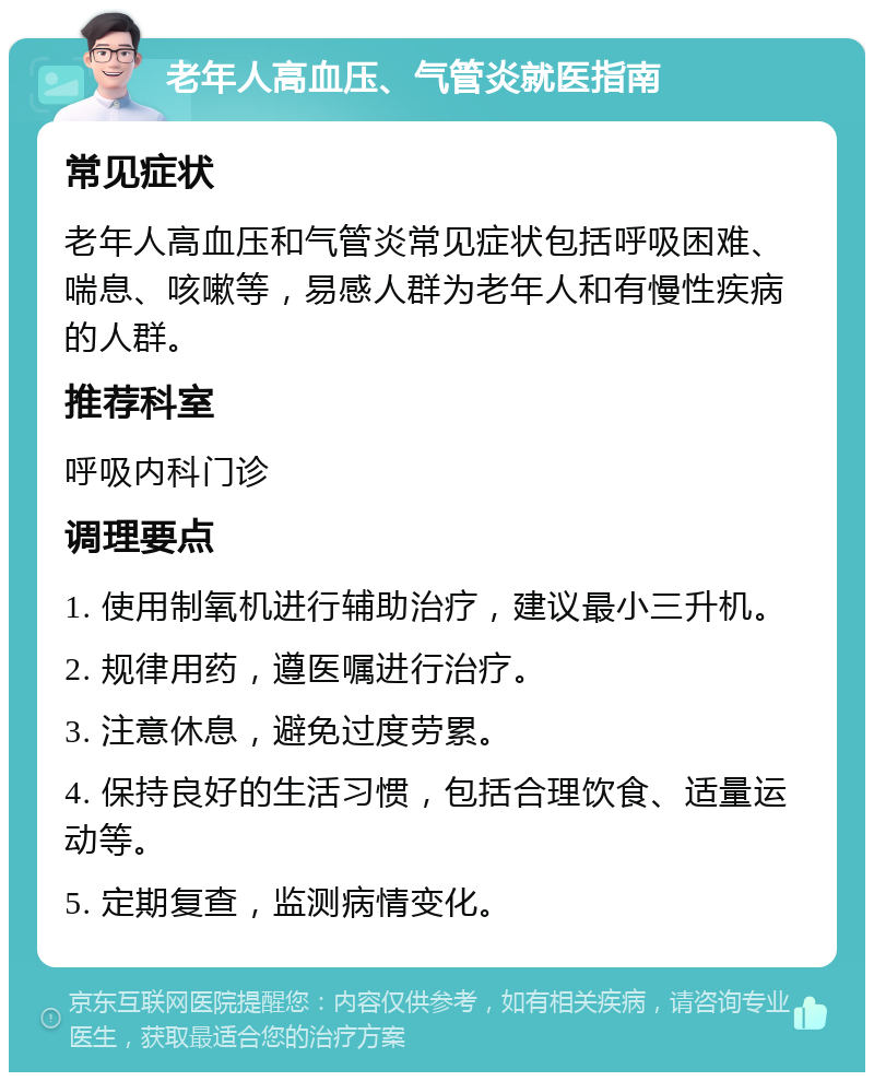 老年人高血压、气管炎就医指南 常见症状 老年人高血压和气管炎常见症状包括呼吸困难、喘息、咳嗽等，易感人群为老年人和有慢性疾病的人群。 推荐科室 呼吸内科门诊 调理要点 1. 使用制氧机进行辅助治疗，建议最小三升机。 2. 规律用药，遵医嘱进行治疗。 3. 注意休息，避免过度劳累。 4. 保持良好的生活习惯，包括合理饮食、适量运动等。 5. 定期复查，监测病情变化。