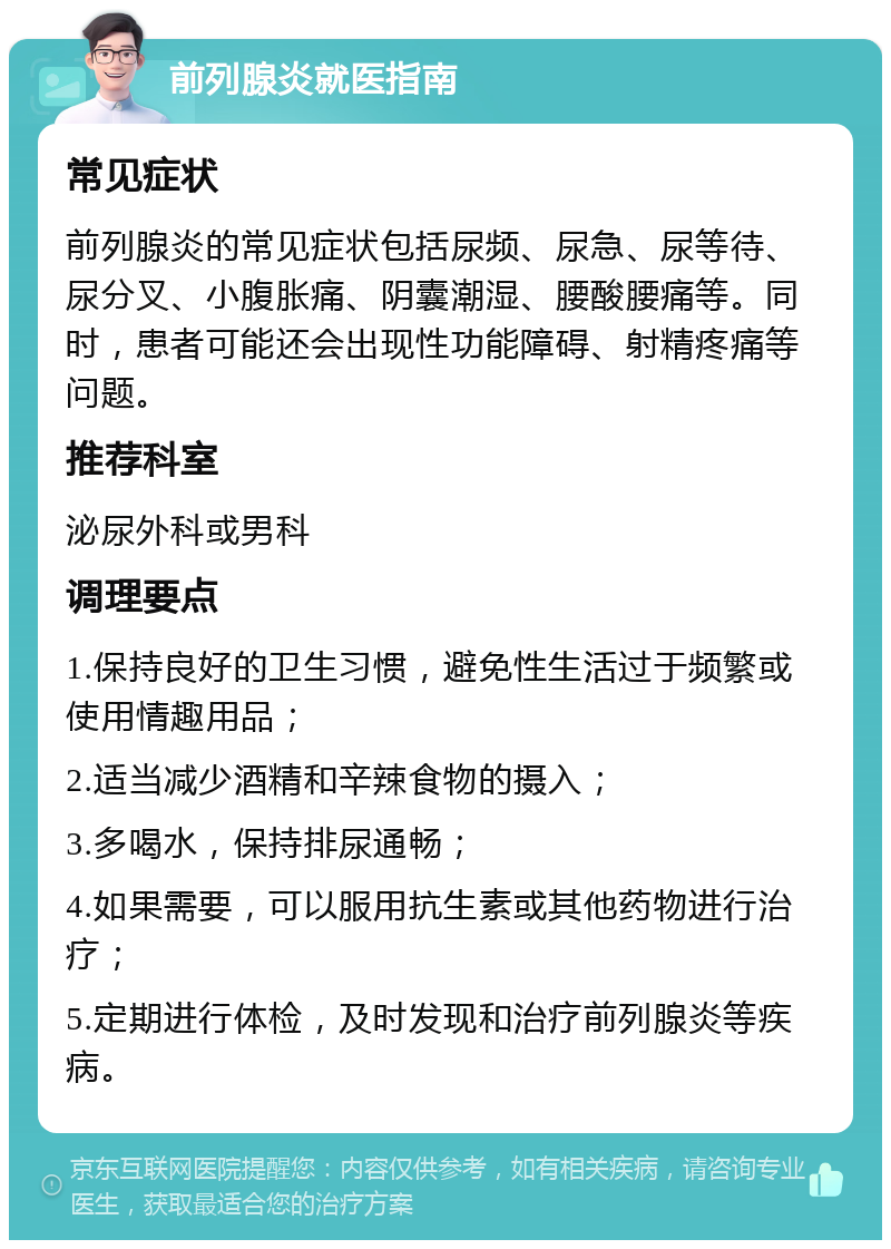 前列腺炎就医指南 常见症状 前列腺炎的常见症状包括尿频、尿急、尿等待、尿分叉、小腹胀痛、阴囊潮湿、腰酸腰痛等。同时，患者可能还会出现性功能障碍、射精疼痛等问题。 推荐科室 泌尿外科或男科 调理要点 1.保持良好的卫生习惯，避免性生活过于频繁或使用情趣用品； 2.适当减少酒精和辛辣食物的摄入； 3.多喝水，保持排尿通畅； 4.如果需要，可以服用抗生素或其他药物进行治疗； 5.定期进行体检，及时发现和治疗前列腺炎等疾病。