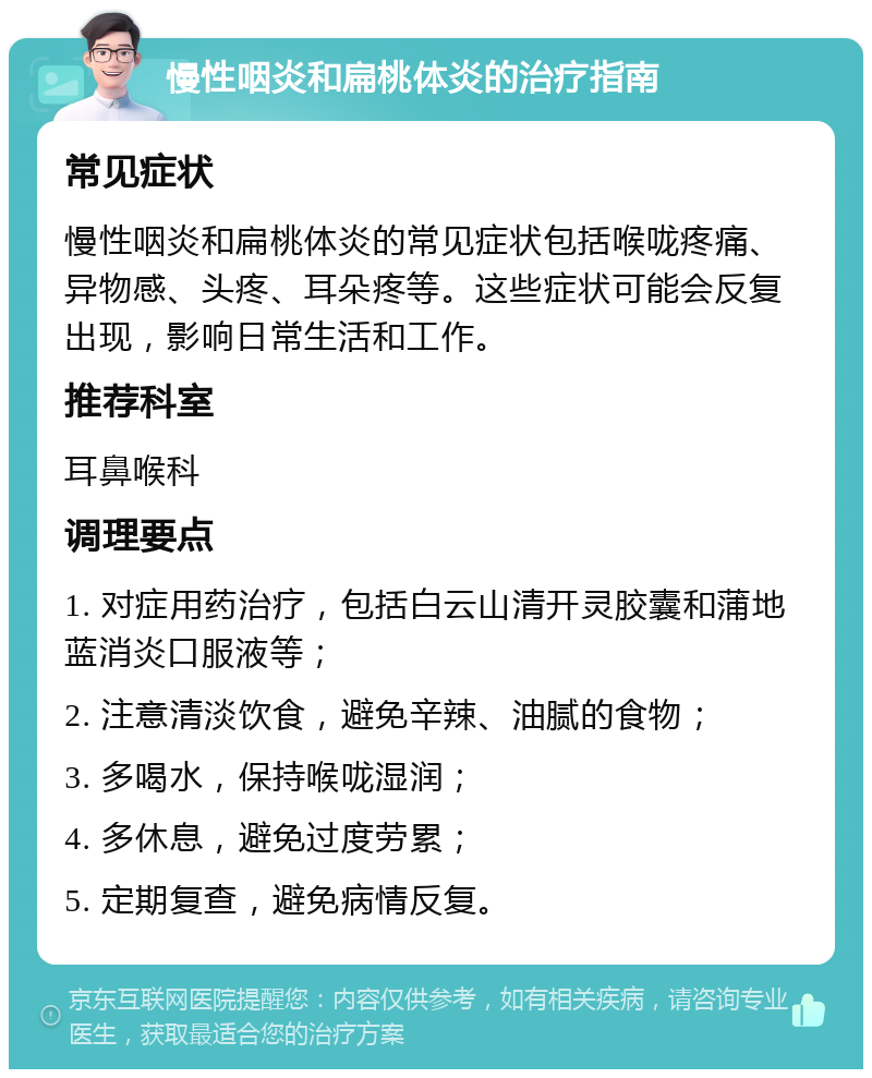 慢性咽炎和扁桃体炎的治疗指南 常见症状 慢性咽炎和扁桃体炎的常见症状包括喉咙疼痛、异物感、头疼、耳朵疼等。这些症状可能会反复出现，影响日常生活和工作。 推荐科室 耳鼻喉科 调理要点 1. 对症用药治疗，包括白云山清开灵胶囊和蒲地蓝消炎口服液等； 2. 注意清淡饮食，避免辛辣、油腻的食物； 3. 多喝水，保持喉咙湿润； 4. 多休息，避免过度劳累； 5. 定期复查，避免病情反复。