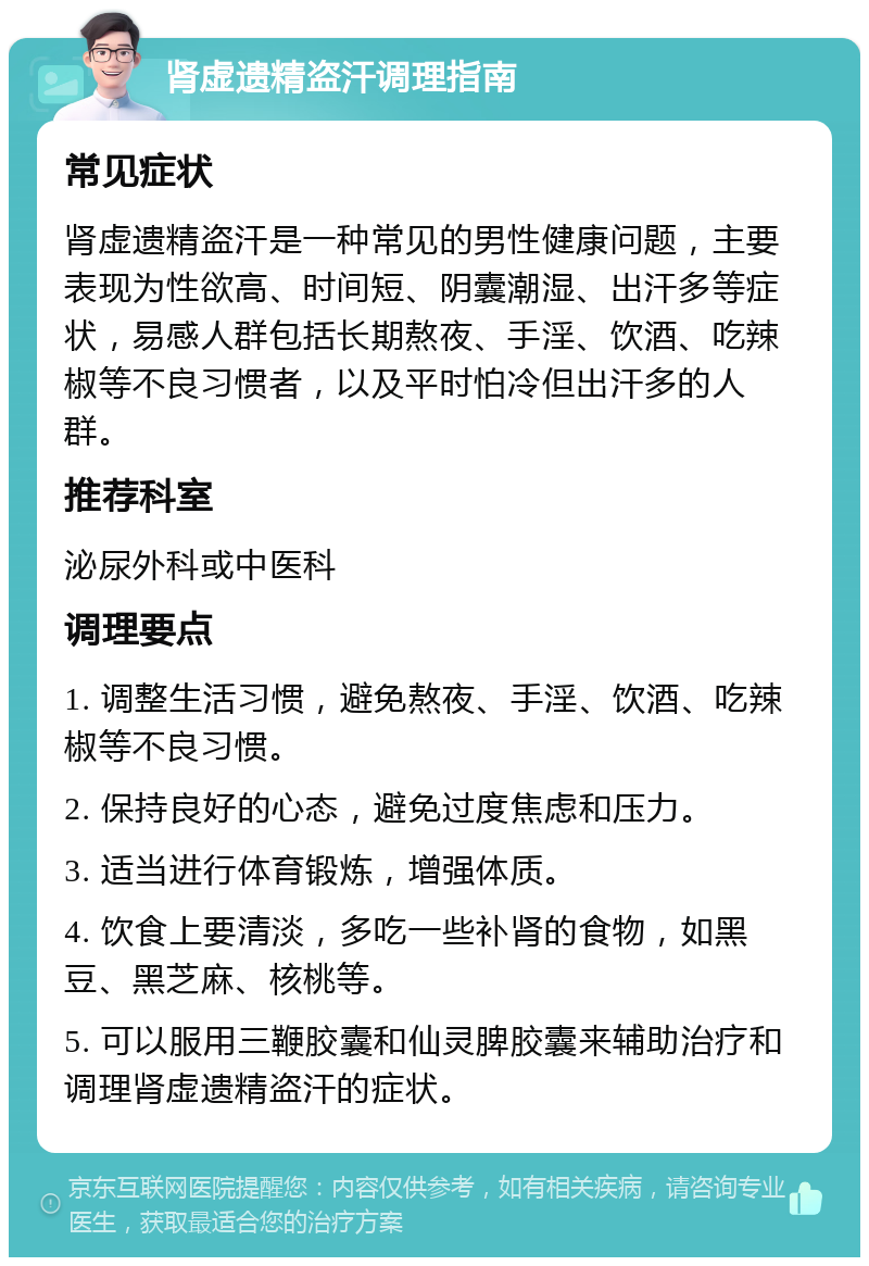 肾虚遗精盗汗调理指南 常见症状 肾虚遗精盗汗是一种常见的男性健康问题，主要表现为性欲高、时间短、阴囊潮湿、出汗多等症状，易感人群包括长期熬夜、手淫、饮酒、吃辣椒等不良习惯者，以及平时怕冷但出汗多的人群。 推荐科室 泌尿外科或中医科 调理要点 1. 调整生活习惯，避免熬夜、手淫、饮酒、吃辣椒等不良习惯。 2. 保持良好的心态，避免过度焦虑和压力。 3. 适当进行体育锻炼，增强体质。 4. 饮食上要清淡，多吃一些补肾的食物，如黑豆、黑芝麻、核桃等。 5. 可以服用三鞭胶囊和仙灵脾胶囊来辅助治疗和调理肾虚遗精盗汗的症状。