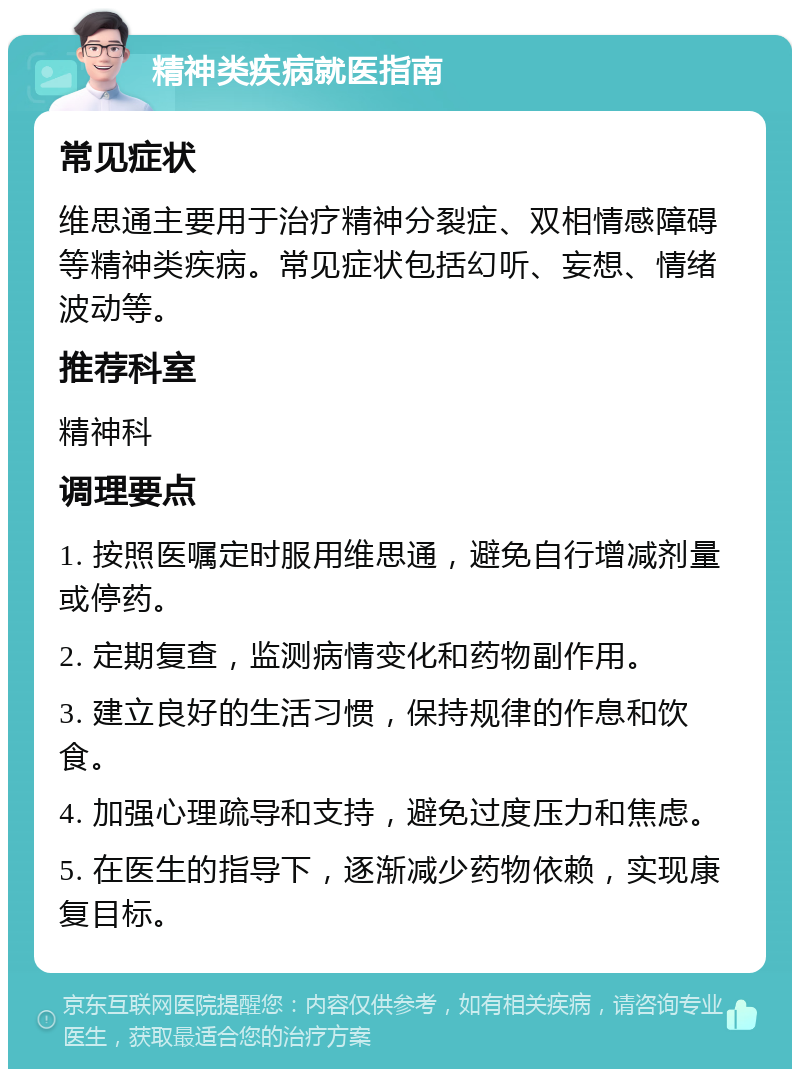 精神类疾病就医指南 常见症状 维思通主要用于治疗精神分裂症、双相情感障碍等精神类疾病。常见症状包括幻听、妄想、情绪波动等。 推荐科室 精神科 调理要点 1. 按照医嘱定时服用维思通，避免自行增减剂量或停药。 2. 定期复查，监测病情变化和药物副作用。 3. 建立良好的生活习惯，保持规律的作息和饮食。 4. 加强心理疏导和支持，避免过度压力和焦虑。 5. 在医生的指导下，逐渐减少药物依赖，实现康复目标。