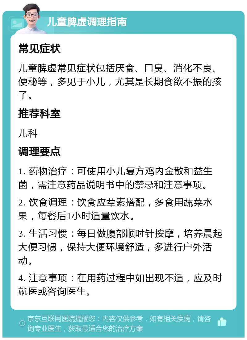 儿童脾虚调理指南 常见症状 儿童脾虚常见症状包括厌食、口臭、消化不良、便秘等，多见于小儿，尤其是长期食欲不振的孩子。 推荐科室 儿科 调理要点 1. 药物治疗：可使用小儿复方鸡内金散和益生菌，需注意药品说明书中的禁忌和注意事项。 2. 饮食调理：饮食应荤素搭配，多食用蔬菜水果，每餐后1小时适量饮水。 3. 生活习惯：每日做腹部顺时针按摩，培养晨起大便习惯，保持大便环境舒适，多进行户外活动。 4. 注意事项：在用药过程中如出现不适，应及时就医或咨询医生。