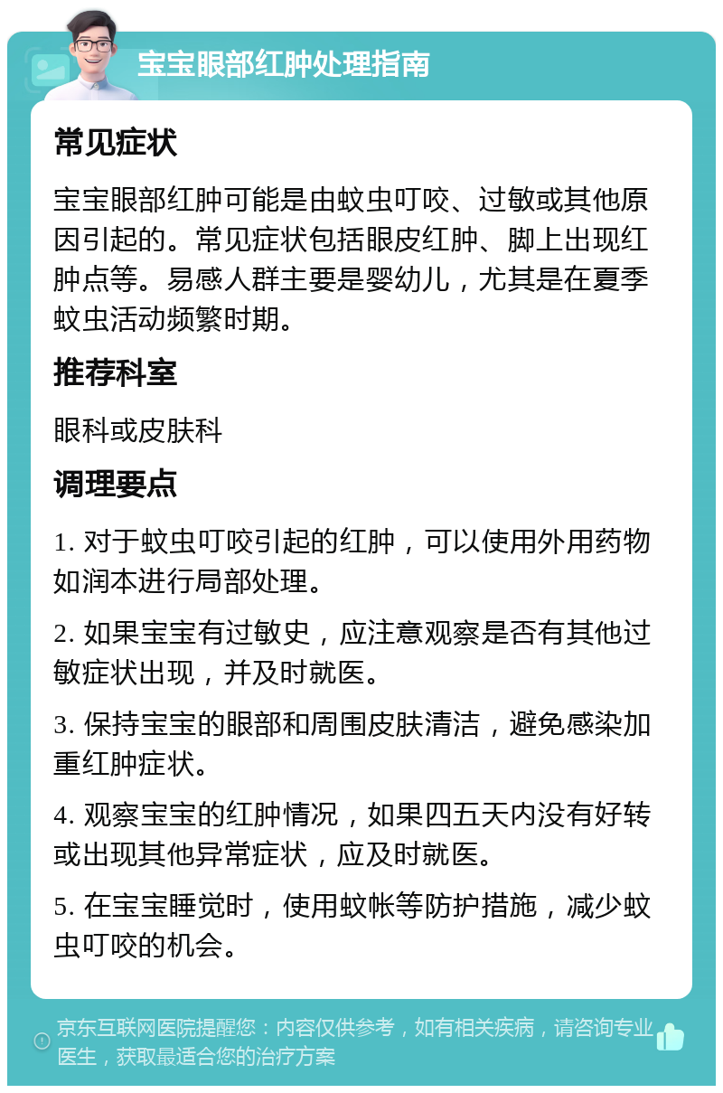 宝宝眼部红肿处理指南 常见症状 宝宝眼部红肿可能是由蚊虫叮咬、过敏或其他原因引起的。常见症状包括眼皮红肿、脚上出现红肿点等。易感人群主要是婴幼儿，尤其是在夏季蚊虫活动频繁时期。 推荐科室 眼科或皮肤科 调理要点 1. 对于蚊虫叮咬引起的红肿，可以使用外用药物如润本进行局部处理。 2. 如果宝宝有过敏史，应注意观察是否有其他过敏症状出现，并及时就医。 3. 保持宝宝的眼部和周围皮肤清洁，避免感染加重红肿症状。 4. 观察宝宝的红肿情况，如果四五天内没有好转或出现其他异常症状，应及时就医。 5. 在宝宝睡觉时，使用蚊帐等防护措施，减少蚊虫叮咬的机会。