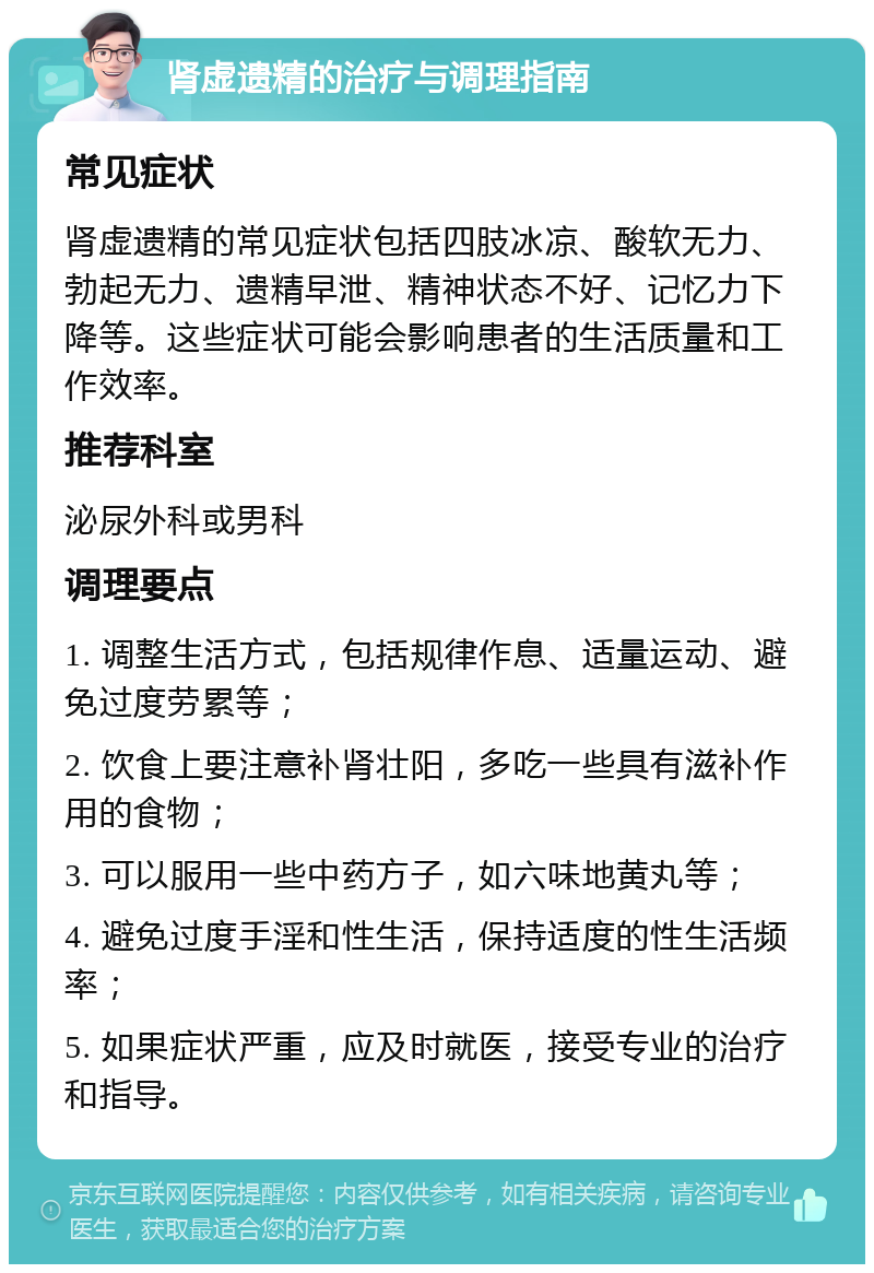 肾虚遗精的治疗与调理指南 常见症状 肾虚遗精的常见症状包括四肢冰凉、酸软无力、勃起无力、遗精早泄、精神状态不好、记忆力下降等。这些症状可能会影响患者的生活质量和工作效率。 推荐科室 泌尿外科或男科 调理要点 1. 调整生活方式，包括规律作息、适量运动、避免过度劳累等； 2. 饮食上要注意补肾壮阳，多吃一些具有滋补作用的食物； 3. 可以服用一些中药方子，如六味地黄丸等； 4. 避免过度手淫和性生活，保持适度的性生活频率； 5. 如果症状严重，应及时就医，接受专业的治疗和指导。