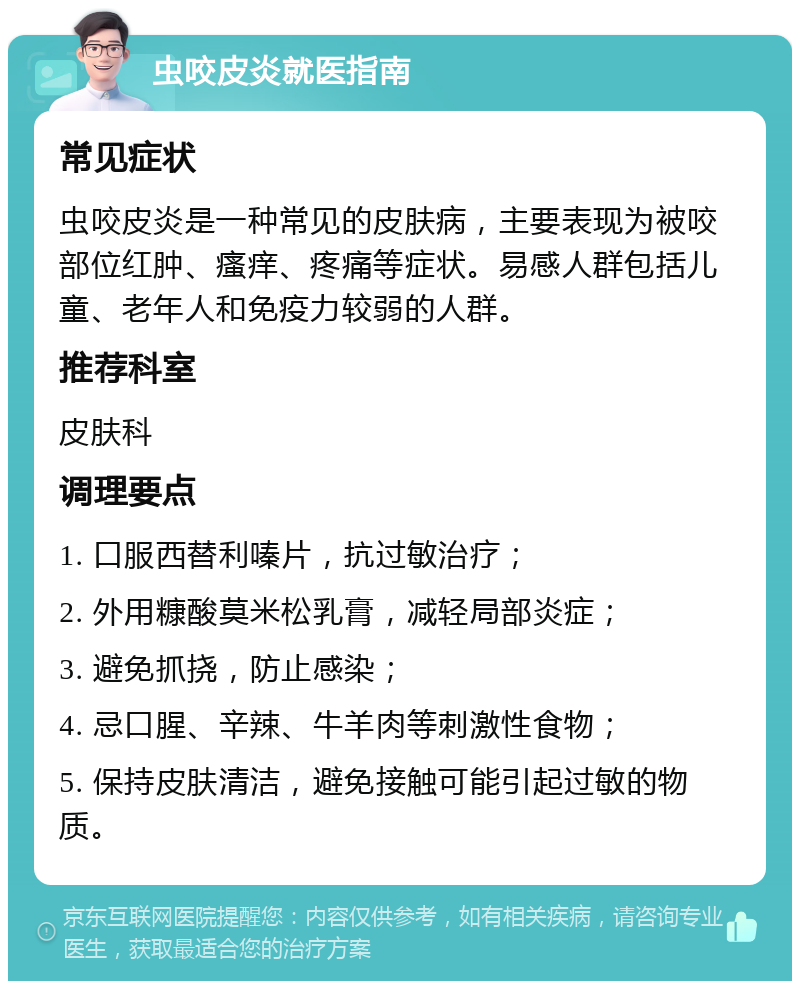 虫咬皮炎就医指南 常见症状 虫咬皮炎是一种常见的皮肤病，主要表现为被咬部位红肿、瘙痒、疼痛等症状。易感人群包括儿童、老年人和免疫力较弱的人群。 推荐科室 皮肤科 调理要点 1. 口服西替利嗪片，抗过敏治疗； 2. 外用糠酸莫米松乳膏，减轻局部炎症； 3. 避免抓挠，防止感染； 4. 忌口腥、辛辣、牛羊肉等刺激性食物； 5. 保持皮肤清洁，避免接触可能引起过敏的物质。