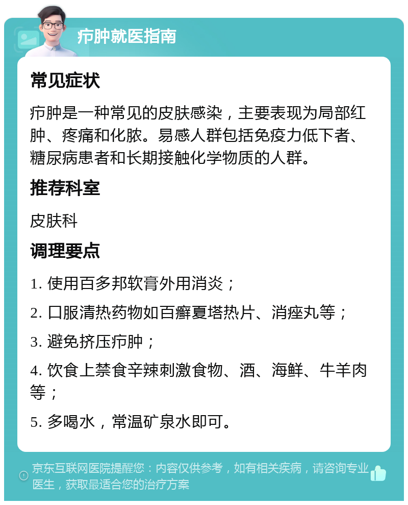 疖肿就医指南 常见症状 疖肿是一种常见的皮肤感染，主要表现为局部红肿、疼痛和化脓。易感人群包括免疫力低下者、糖尿病患者和长期接触化学物质的人群。 推荐科室 皮肤科 调理要点 1. 使用百多邦软膏外用消炎； 2. 口服清热药物如百癣夏塔热片、消痤丸等； 3. 避免挤压疖肿； 4. 饮食上禁食辛辣刺激食物、酒、海鲜、牛羊肉等； 5. 多喝水，常温矿泉水即可。