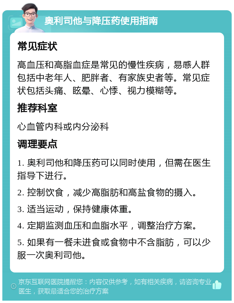 奥利司他与降压药使用指南 常见症状 高血压和高脂血症是常见的慢性疾病，易感人群包括中老年人、肥胖者、有家族史者等。常见症状包括头痛、眩晕、心悸、视力模糊等。 推荐科室 心血管内科或内分泌科 调理要点 1. 奥利司他和降压药可以同时使用，但需在医生指导下进行。 2. 控制饮食，减少高脂肪和高盐食物的摄入。 3. 适当运动，保持健康体重。 4. 定期监测血压和血脂水平，调整治疗方案。 5. 如果有一餐未进食或食物中不含脂肪，可以少服一次奥利司他。