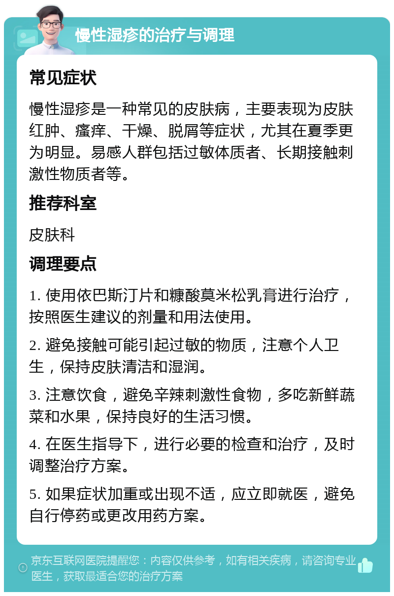 慢性湿疹的治疗与调理 常见症状 慢性湿疹是一种常见的皮肤病，主要表现为皮肤红肿、瘙痒、干燥、脱屑等症状，尤其在夏季更为明显。易感人群包括过敏体质者、长期接触刺激性物质者等。 推荐科室 皮肤科 调理要点 1. 使用依巴斯汀片和糠酸莫米松乳膏进行治疗，按照医生建议的剂量和用法使用。 2. 避免接触可能引起过敏的物质，注意个人卫生，保持皮肤清洁和湿润。 3. 注意饮食，避免辛辣刺激性食物，多吃新鲜蔬菜和水果，保持良好的生活习惯。 4. 在医生指导下，进行必要的检查和治疗，及时调整治疗方案。 5. 如果症状加重或出现不适，应立即就医，避免自行停药或更改用药方案。