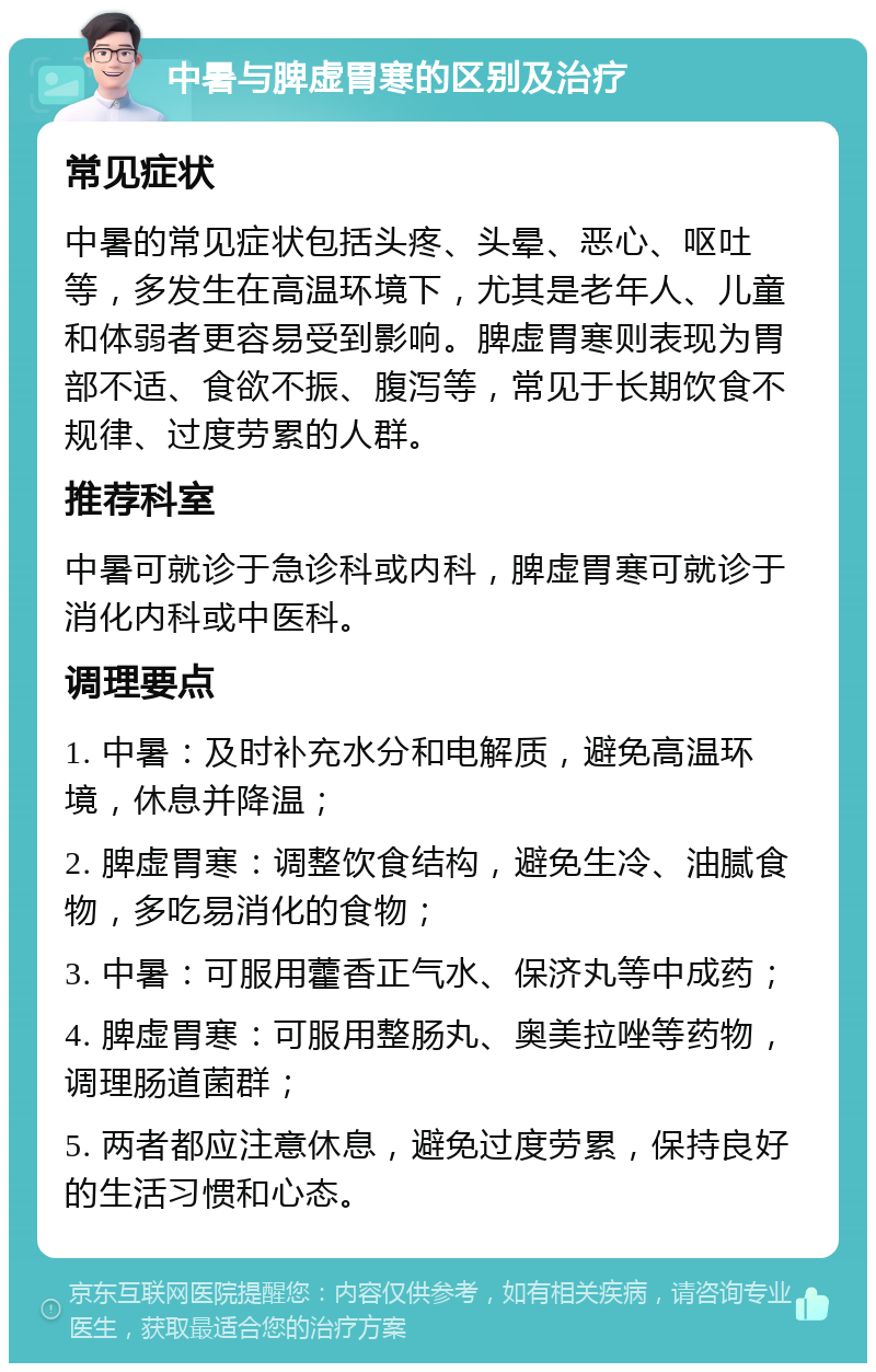 中暑与脾虚胃寒的区别及治疗 常见症状 中暑的常见症状包括头疼、头晕、恶心、呕吐等，多发生在高温环境下，尤其是老年人、儿童和体弱者更容易受到影响。脾虚胃寒则表现为胃部不适、食欲不振、腹泻等，常见于长期饮食不规律、过度劳累的人群。 推荐科室 中暑可就诊于急诊科或内科，脾虚胃寒可就诊于消化内科或中医科。 调理要点 1. 中暑：及时补充水分和电解质，避免高温环境，休息并降温； 2. 脾虚胃寒：调整饮食结构，避免生冷、油腻食物，多吃易消化的食物； 3. 中暑：可服用藿香正气水、保济丸等中成药； 4. 脾虚胃寒：可服用整肠丸、奥美拉唑等药物，调理肠道菌群； 5. 两者都应注意休息，避免过度劳累，保持良好的生活习惯和心态。