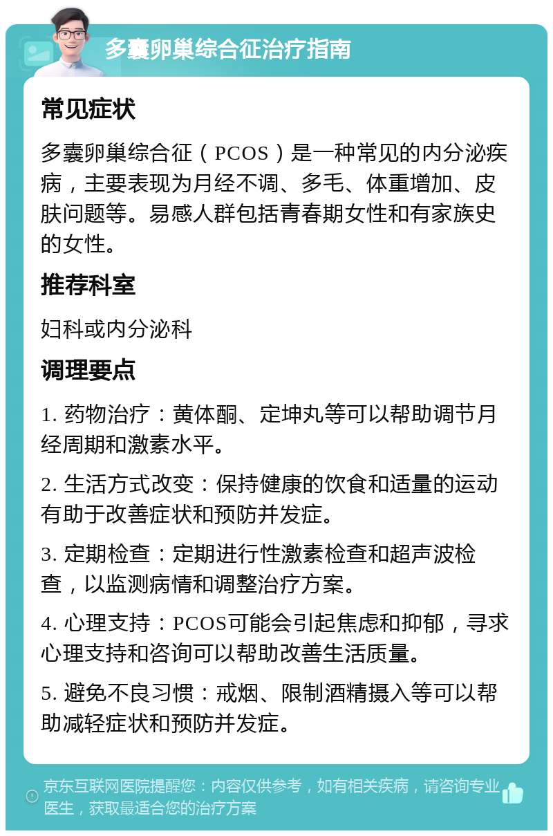 多囊卵巢综合征治疗指南 常见症状 多囊卵巢综合征（PCOS）是一种常见的内分泌疾病，主要表现为月经不调、多毛、体重增加、皮肤问题等。易感人群包括青春期女性和有家族史的女性。 推荐科室 妇科或内分泌科 调理要点 1. 药物治疗：黄体酮、定坤丸等可以帮助调节月经周期和激素水平。 2. 生活方式改变：保持健康的饮食和适量的运动有助于改善症状和预防并发症。 3. 定期检查：定期进行性激素检查和超声波检查，以监测病情和调整治疗方案。 4. 心理支持：PCOS可能会引起焦虑和抑郁，寻求心理支持和咨询可以帮助改善生活质量。 5. 避免不良习惯：戒烟、限制酒精摄入等可以帮助减轻症状和预防并发症。