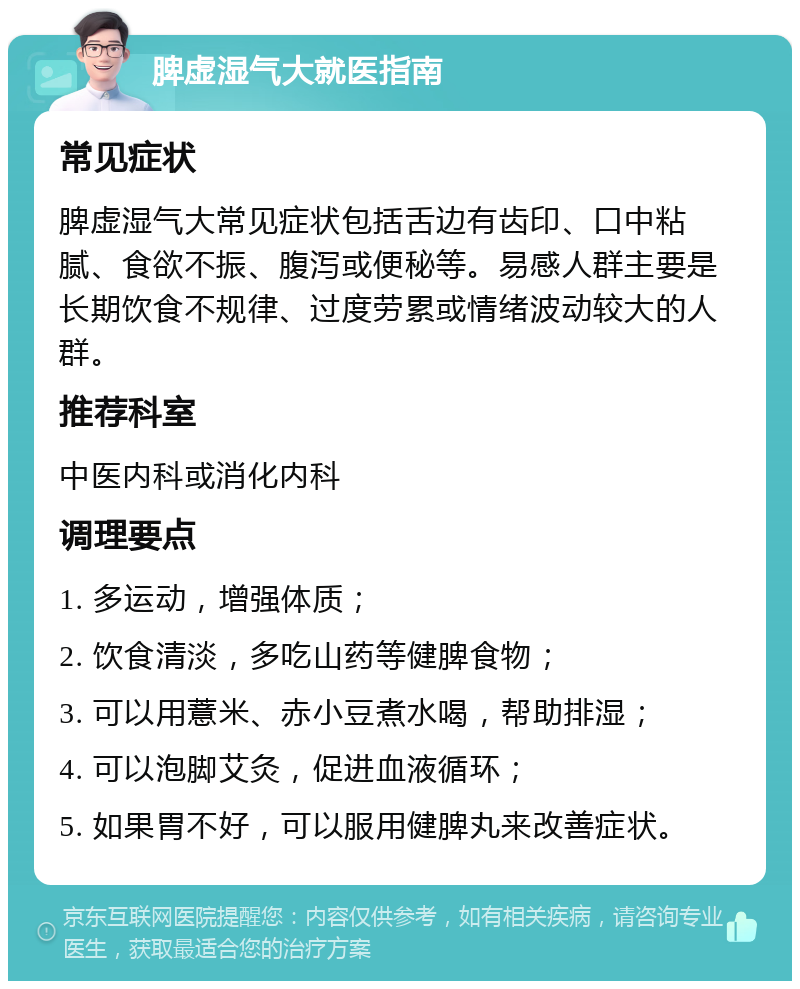 脾虚湿气大就医指南 常见症状 脾虚湿气大常见症状包括舌边有齿印、口中粘腻、食欲不振、腹泻或便秘等。易感人群主要是长期饮食不规律、过度劳累或情绪波动较大的人群。 推荐科室 中医内科或消化内科 调理要点 1. 多运动，增强体质； 2. 饮食清淡，多吃山药等健脾食物； 3. 可以用薏米、赤小豆煮水喝，帮助排湿； 4. 可以泡脚艾灸，促进血液循环； 5. 如果胃不好，可以服用健脾丸来改善症状。