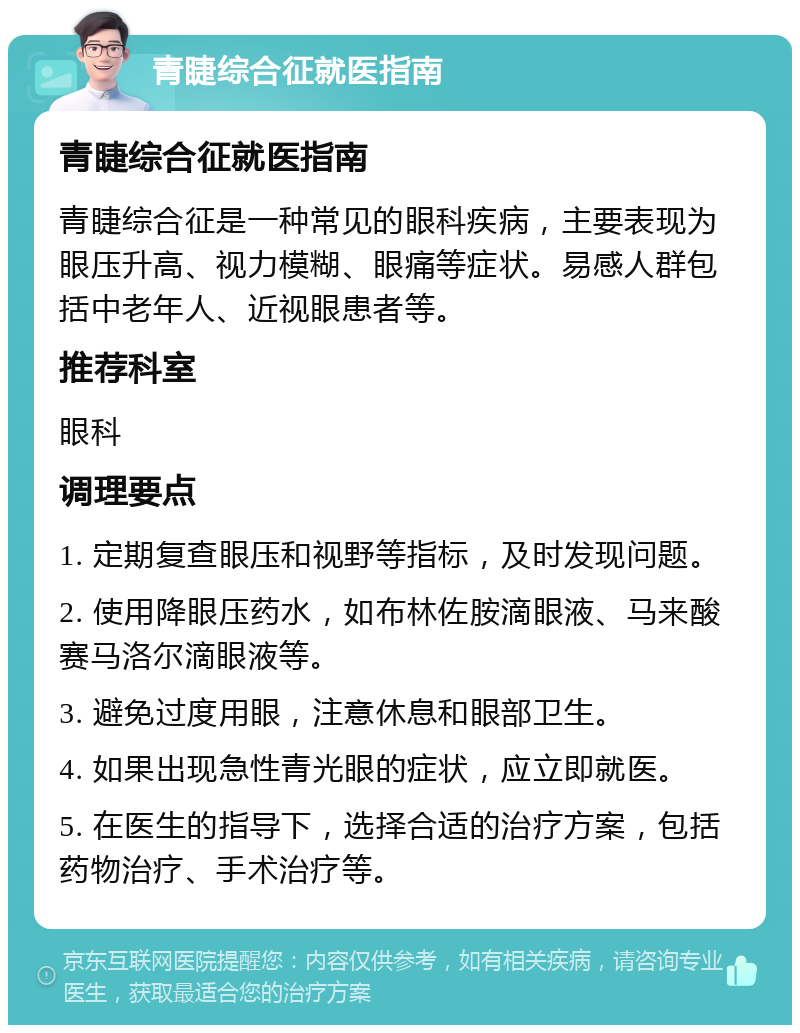 青睫综合征就医指南 青睫综合征就医指南 青睫综合征是一种常见的眼科疾病，主要表现为眼压升高、视力模糊、眼痛等症状。易感人群包括中老年人、近视眼患者等。 推荐科室 眼科 调理要点 1. 定期复查眼压和视野等指标，及时发现问题。 2. 使用降眼压药水，如布林佐胺滴眼液、马来酸赛马洛尔滴眼液等。 3. 避免过度用眼，注意休息和眼部卫生。 4. 如果出现急性青光眼的症状，应立即就医。 5. 在医生的指导下，选择合适的治疗方案，包括药物治疗、手术治疗等。