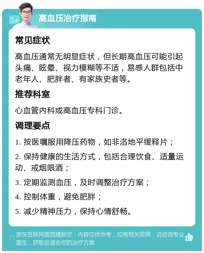 高血压治疗指南 常见症状 高血压通常无明显症状，但长期高血压可能引起头痛、眩晕、视力模糊等不适，易感人群包括中老年人、肥胖者、有家族史者等。 推荐科室 心血管内科或高血压专科门诊。 调理要点 1. 按医嘱服用降压药物，如非洛地平缓释片； 2. 保持健康的生活方式，包括合理饮食、适量运动、戒烟限酒； 3. 定期监测血压，及时调整治疗方案； 4. 控制体重，避免肥胖； 5. 减少精神压力，保持心情舒畅。