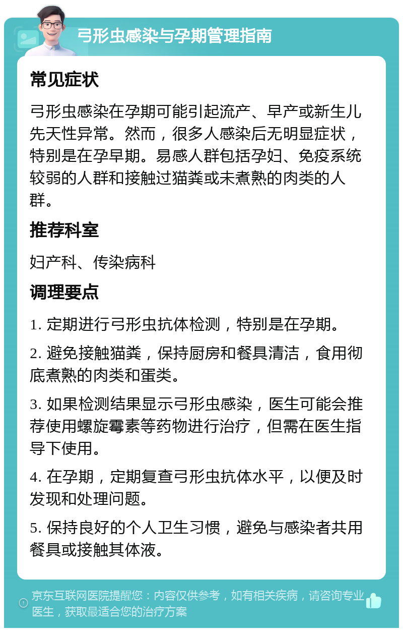 弓形虫感染与孕期管理指南 常见症状 弓形虫感染在孕期可能引起流产、早产或新生儿先天性异常。然而，很多人感染后无明显症状，特别是在孕早期。易感人群包括孕妇、免疫系统较弱的人群和接触过猫粪或未煮熟的肉类的人群。 推荐科室 妇产科、传染病科 调理要点 1. 定期进行弓形虫抗体检测，特别是在孕期。 2. 避免接触猫粪，保持厨房和餐具清洁，食用彻底煮熟的肉类和蛋类。 3. 如果检测结果显示弓形虫感染，医生可能会推荐使用螺旋霉素等药物进行治疗，但需在医生指导下使用。 4. 在孕期，定期复查弓形虫抗体水平，以便及时发现和处理问题。 5. 保持良好的个人卫生习惯，避免与感染者共用餐具或接触其体液。