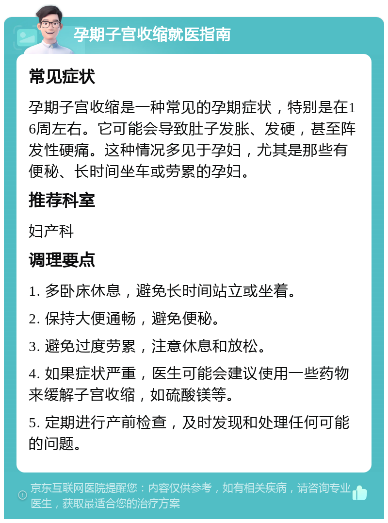 孕期子宫收缩就医指南 常见症状 孕期子宫收缩是一种常见的孕期症状，特别是在16周左右。它可能会导致肚子发胀、发硬，甚至阵发性硬痛。这种情况多见于孕妇，尤其是那些有便秘、长时间坐车或劳累的孕妇。 推荐科室 妇产科 调理要点 1. 多卧床休息，避免长时间站立或坐着。 2. 保持大便通畅，避免便秘。 3. 避免过度劳累，注意休息和放松。 4. 如果症状严重，医生可能会建议使用一些药物来缓解子宫收缩，如硫酸镁等。 5. 定期进行产前检查，及时发现和处理任何可能的问题。