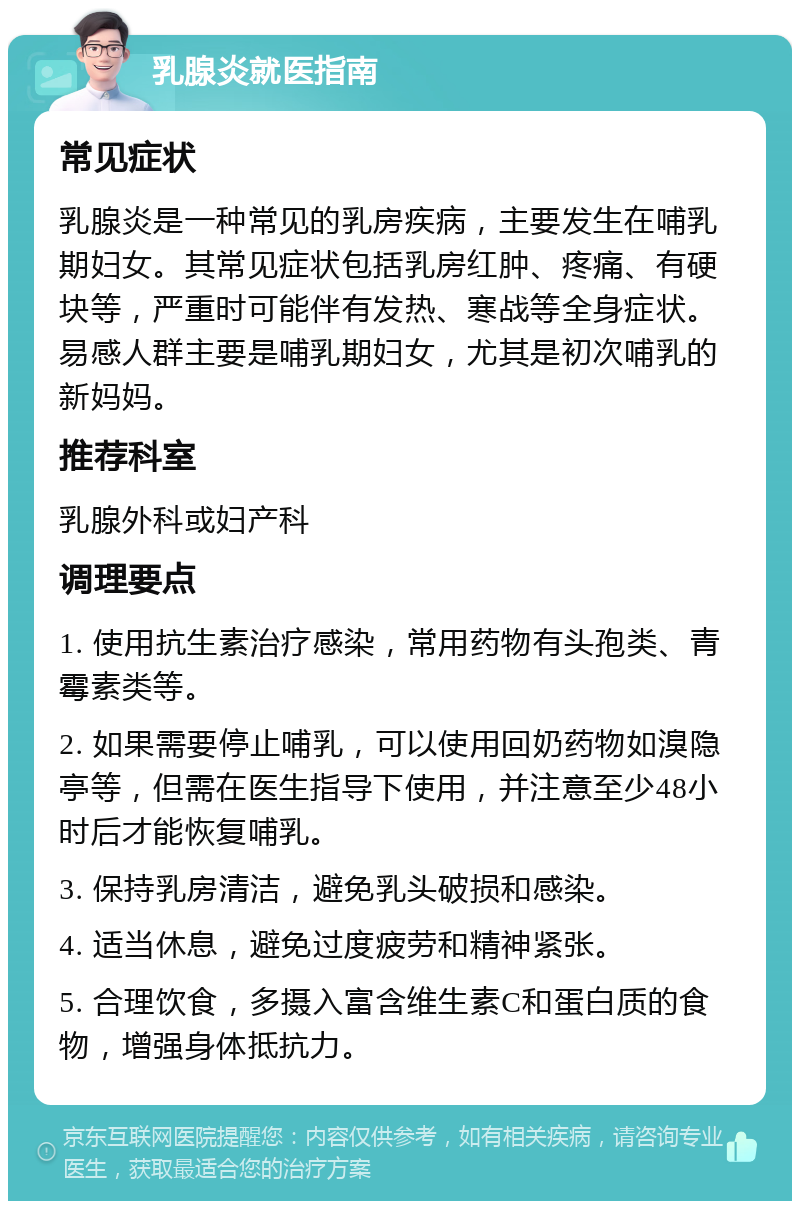 乳腺炎就医指南 常见症状 乳腺炎是一种常见的乳房疾病，主要发生在哺乳期妇女。其常见症状包括乳房红肿、疼痛、有硬块等，严重时可能伴有发热、寒战等全身症状。易感人群主要是哺乳期妇女，尤其是初次哺乳的新妈妈。 推荐科室 乳腺外科或妇产科 调理要点 1. 使用抗生素治疗感染，常用药物有头孢类、青霉素类等。 2. 如果需要停止哺乳，可以使用回奶药物如溴隐亭等，但需在医生指导下使用，并注意至少48小时后才能恢复哺乳。 3. 保持乳房清洁，避免乳头破损和感染。 4. 适当休息，避免过度疲劳和精神紧张。 5. 合理饮食，多摄入富含维生素C和蛋白质的食物，增强身体抵抗力。