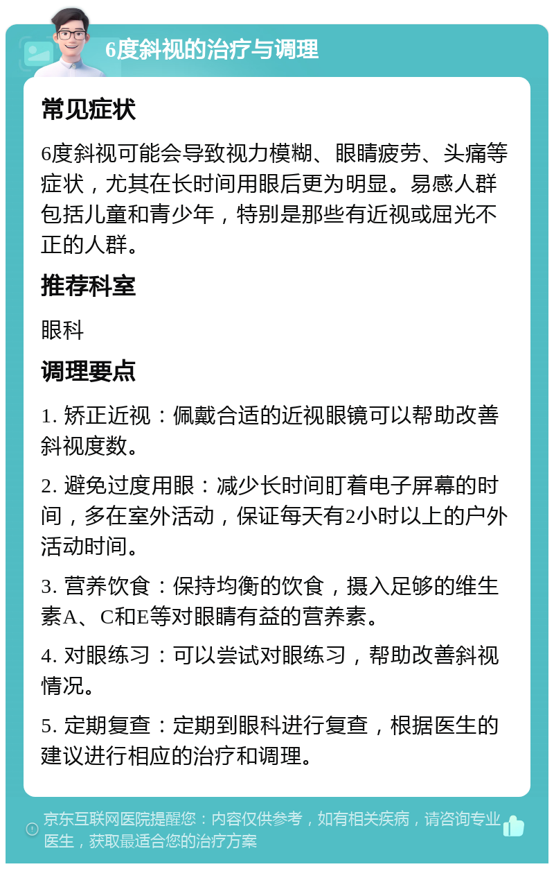 6度斜视的治疗与调理 常见症状 6度斜视可能会导致视力模糊、眼睛疲劳、头痛等症状，尤其在长时间用眼后更为明显。易感人群包括儿童和青少年，特别是那些有近视或屈光不正的人群。 推荐科室 眼科 调理要点 1. 矫正近视：佩戴合适的近视眼镜可以帮助改善斜视度数。 2. 避免过度用眼：减少长时间盯着电子屏幕的时间，多在室外活动，保证每天有2小时以上的户外活动时间。 3. 营养饮食：保持均衡的饮食，摄入足够的维生素A、C和E等对眼睛有益的营养素。 4. 对眼练习：可以尝试对眼练习，帮助改善斜视情况。 5. 定期复查：定期到眼科进行复查，根据医生的建议进行相应的治疗和调理。