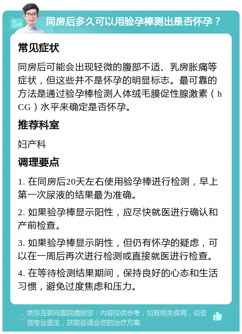 同房后多久可以用验孕棒测出是否怀孕？ 常见症状 同房后可能会出现轻微的腹部不适、乳房胀痛等症状，但这些并不是怀孕的明显标志。最可靠的方法是通过验孕棒检测人体绒毛膜促性腺激素（hCG）水平来确定是否怀孕。 推荐科室 妇产科 调理要点 1. 在同房后20天左右使用验孕棒进行检测，早上第一次尿液的结果最为准确。 2. 如果验孕棒显示阳性，应尽快就医进行确认和产前检查。 3. 如果验孕棒显示阴性，但仍有怀孕的疑虑，可以在一周后再次进行检测或直接就医进行检查。 4. 在等待检测结果期间，保持良好的心态和生活习惯，避免过度焦虑和压力。