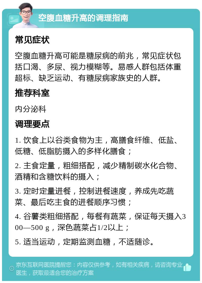 空腹血糖升高的调理指南 常见症状 空腹血糖升高可能是糖尿病的前兆，常见症状包括口渴、多尿、视力模糊等。易感人群包括体重超标、缺乏运动、有糖尿病家族史的人群。 推荐科室 内分泌科 调理要点 1. 饮食上以谷类食物为主，高膳食纤维、低盐、低糖、低脂肪摄入的多样化膳食； 2. 主食定量，粗细搭配，减少精制碳水化合物、酒精和含糖饮料的摄入； 3. 定时定量进餐，控制进餐速度，养成先吃蔬菜、最后吃主食的进餐顺序习惯； 4. 谷薯类粗细搭配，每餐有蔬菜，保证每天摄入300—500 g，深色蔬菜占1/2以上； 5. 适当运动，定期监测血糖，不适随诊。