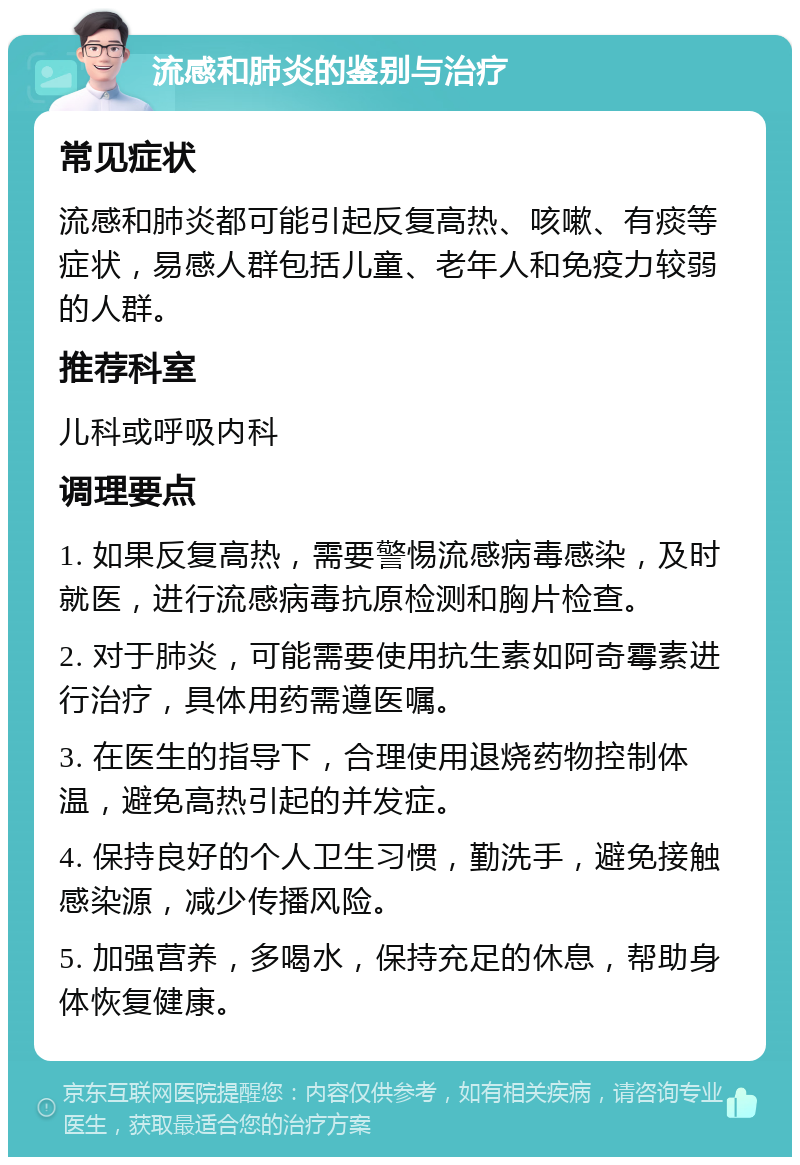 流感和肺炎的鉴别与治疗 常见症状 流感和肺炎都可能引起反复高热、咳嗽、有痰等症状，易感人群包括儿童、老年人和免疫力较弱的人群。 推荐科室 儿科或呼吸内科 调理要点 1. 如果反复高热，需要警惕流感病毒感染，及时就医，进行流感病毒抗原检测和胸片检查。 2. 对于肺炎，可能需要使用抗生素如阿奇霉素进行治疗，具体用药需遵医嘱。 3. 在医生的指导下，合理使用退烧药物控制体温，避免高热引起的并发症。 4. 保持良好的个人卫生习惯，勤洗手，避免接触感染源，减少传播风险。 5. 加强营养，多喝水，保持充足的休息，帮助身体恢复健康。