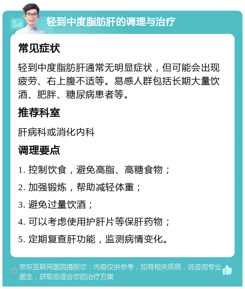 轻到中度脂肪肝的调理与治疗 常见症状 轻到中度脂肪肝通常无明显症状，但可能会出现疲劳、右上腹不适等。易感人群包括长期大量饮酒、肥胖、糖尿病患者等。 推荐科室 肝病科或消化内科 调理要点 1. 控制饮食，避免高脂、高糖食物； 2. 加强锻炼，帮助减轻体重； 3. 避免过量饮酒； 4. 可以考虑使用护肝片等保肝药物； 5. 定期复查肝功能，监测病情变化。