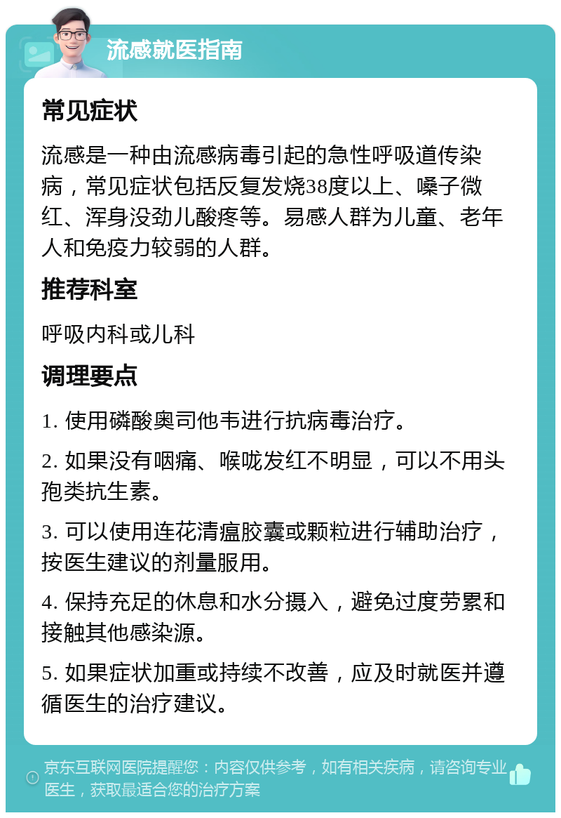 流感就医指南 常见症状 流感是一种由流感病毒引起的急性呼吸道传染病，常见症状包括反复发烧38度以上、嗓子微红、浑身没劲儿酸疼等。易感人群为儿童、老年人和免疫力较弱的人群。 推荐科室 呼吸内科或儿科 调理要点 1. 使用磷酸奥司他韦进行抗病毒治疗。 2. 如果没有咽痛、喉咙发红不明显，可以不用头孢类抗生素。 3. 可以使用连花清瘟胶囊或颗粒进行辅助治疗，按医生建议的剂量服用。 4. 保持充足的休息和水分摄入，避免过度劳累和接触其他感染源。 5. 如果症状加重或持续不改善，应及时就医并遵循医生的治疗建议。