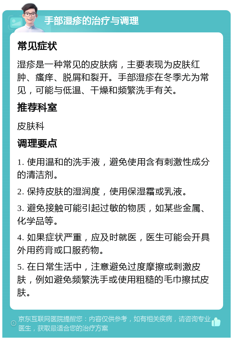 手部湿疹的治疗与调理 常见症状 湿疹是一种常见的皮肤病，主要表现为皮肤红肿、瘙痒、脱屑和裂开。手部湿疹在冬季尤为常见，可能与低温、干燥和频繁洗手有关。 推荐科室 皮肤科 调理要点 1. 使用温和的洗手液，避免使用含有刺激性成分的清洁剂。 2. 保持皮肤的湿润度，使用保湿霜或乳液。 3. 避免接触可能引起过敏的物质，如某些金属、化学品等。 4. 如果症状严重，应及时就医，医生可能会开具外用药膏或口服药物。 5. 在日常生活中，注意避免过度摩擦或刺激皮肤，例如避免频繁洗手或使用粗糙的毛巾擦拭皮肤。