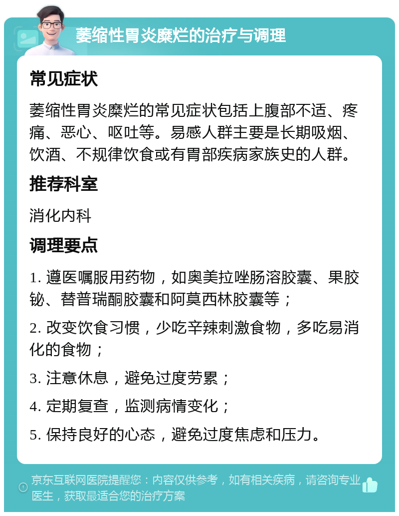 萎缩性胃炎糜烂的治疗与调理 常见症状 萎缩性胃炎糜烂的常见症状包括上腹部不适、疼痛、恶心、呕吐等。易感人群主要是长期吸烟、饮酒、不规律饮食或有胃部疾病家族史的人群。 推荐科室 消化内科 调理要点 1. 遵医嘱服用药物，如奥美拉唑肠溶胶囊、果胶铋、替普瑞酮胶囊和阿莫西林胶囊等； 2. 改变饮食习惯，少吃辛辣刺激食物，多吃易消化的食物； 3. 注意休息，避免过度劳累； 4. 定期复查，监测病情变化； 5. 保持良好的心态，避免过度焦虑和压力。