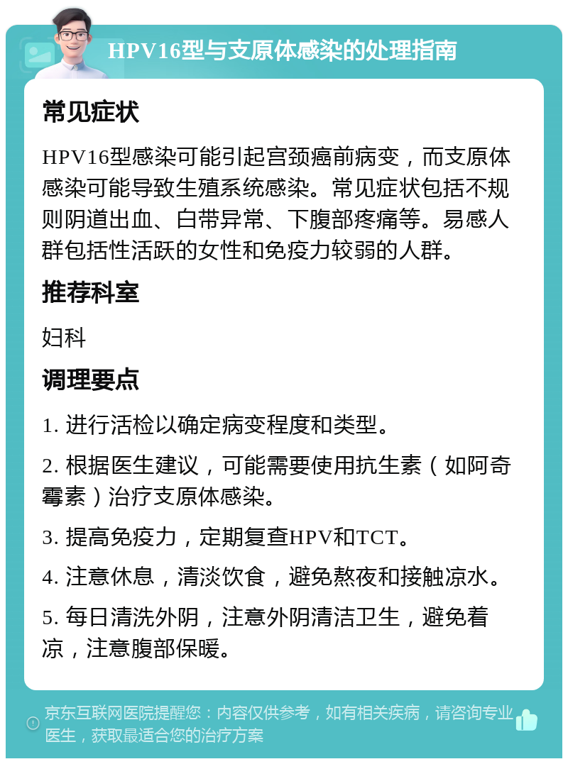 HPV16型与支原体感染的处理指南 常见症状 HPV16型感染可能引起宫颈癌前病变，而支原体感染可能导致生殖系统感染。常见症状包括不规则阴道出血、白带异常、下腹部疼痛等。易感人群包括性活跃的女性和免疫力较弱的人群。 推荐科室 妇科 调理要点 1. 进行活检以确定病变程度和类型。 2. 根据医生建议，可能需要使用抗生素（如阿奇霉素）治疗支原体感染。 3. 提高免疫力，定期复查HPV和TCT。 4. 注意休息，清淡饮食，避免熬夜和接触凉水。 5. 每日清洗外阴，注意外阴清洁卫生，避免着凉，注意腹部保暖。