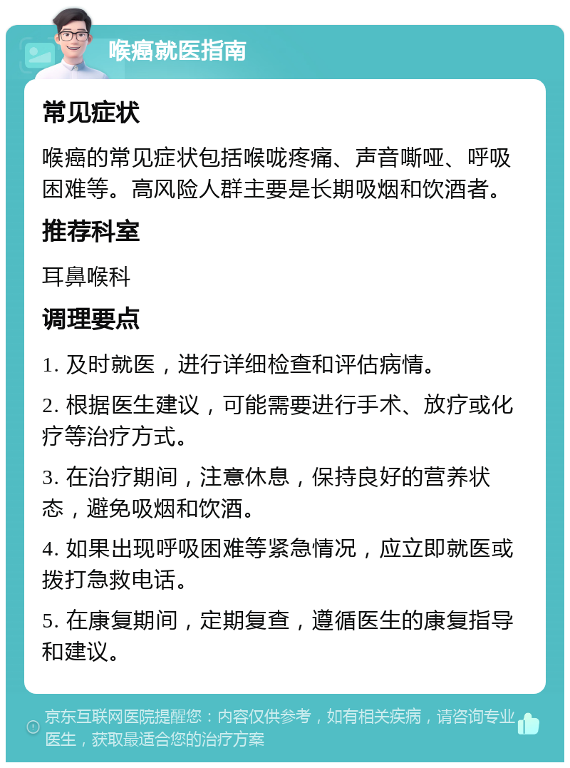 喉癌就医指南 常见症状 喉癌的常见症状包括喉咙疼痛、声音嘶哑、呼吸困难等。高风险人群主要是长期吸烟和饮酒者。 推荐科室 耳鼻喉科 调理要点 1. 及时就医，进行详细检查和评估病情。 2. 根据医生建议，可能需要进行手术、放疗或化疗等治疗方式。 3. 在治疗期间，注意休息，保持良好的营养状态，避免吸烟和饮酒。 4. 如果出现呼吸困难等紧急情况，应立即就医或拨打急救电话。 5. 在康复期间，定期复查，遵循医生的康复指导和建议。