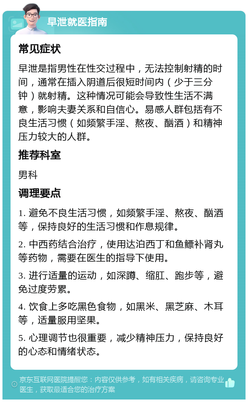 早泄就医指南 常见症状 早泄是指男性在性交过程中，无法控制射精的时间，通常在插入阴道后很短时间内（少于三分钟）就射精。这种情况可能会导致性生活不满意，影响夫妻关系和自信心。易感人群包括有不良生活习惯（如频繁手淫、熬夜、酗酒）和精神压力较大的人群。 推荐科室 男科 调理要点 1. 避免不良生活习惯，如频繁手淫、熬夜、酗酒等，保持良好的生活习惯和作息规律。 2. 中西药结合治疗，使用达泊西丁和鱼鳔补肾丸等药物，需要在医生的指导下使用。 3. 进行适量的运动，如深蹲、缩肛、跑步等，避免过度劳累。 4. 饮食上多吃黑色食物，如黑米、黑芝麻、木耳等，适量服用坚果。 5. 心理调节也很重要，减少精神压力，保持良好的心态和情绪状态。