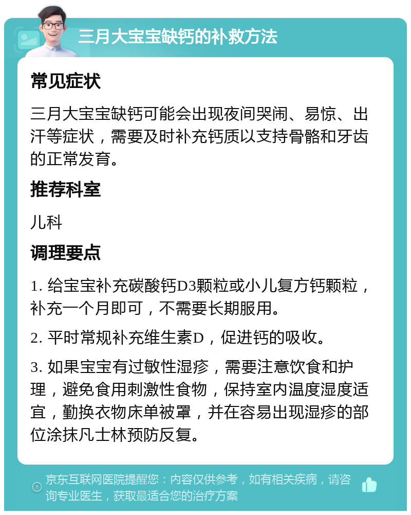 三月大宝宝缺钙的补救方法 常见症状 三月大宝宝缺钙可能会出现夜间哭闹、易惊、出汗等症状，需要及时补充钙质以支持骨骼和牙齿的正常发育。 推荐科室 儿科 调理要点 1. 给宝宝补充碳酸钙D3颗粒或小儿复方钙颗粒，补充一个月即可，不需要长期服用。 2. 平时常规补充维生素D，促进钙的吸收。 3. 如果宝宝有过敏性湿疹，需要注意饮食和护理，避免食用刺激性食物，保持室内温度湿度适宜，勤换衣物床单被罩，并在容易出现湿疹的部位涂抹凡士林预防反复。