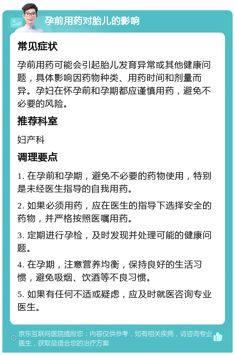 孕前用药对胎儿的影响 常见症状 孕前用药可能会引起胎儿发育异常或其他健康问题，具体影响因药物种类、用药时间和剂量而异。孕妇在怀孕前和孕期都应谨慎用药，避免不必要的风险。 推荐科室 妇产科 调理要点 1. 在孕前和孕期，避免不必要的药物使用，特别是未经医生指导的自我用药。 2. 如果必须用药，应在医生的指导下选择安全的药物，并严格按照医嘱用药。 3. 定期进行孕检，及时发现并处理可能的健康问题。 4. 在孕期，注意营养均衡，保持良好的生活习惯，避免吸烟、饮酒等不良习惯。 5. 如果有任何不适或疑虑，应及时就医咨询专业医生。