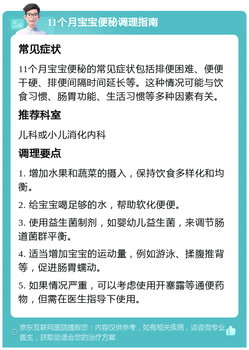 11个月宝宝便秘调理指南 常见症状 11个月宝宝便秘的常见症状包括排便困难、便便干硬、排便间隔时间延长等。这种情况可能与饮食习惯、肠胃功能、生活习惯等多种因素有关。 推荐科室 儿科或小儿消化内科 调理要点 1. 增加水果和蔬菜的摄入，保持饮食多样化和均衡。 2. 给宝宝喝足够的水，帮助软化便便。 3. 使用益生菌制剂，如婴幼儿益生菌，来调节肠道菌群平衡。 4. 适当增加宝宝的运动量，例如游泳、揉腹推背等，促进肠胃蠕动。 5. 如果情况严重，可以考虑使用开塞露等通便药物，但需在医生指导下使用。