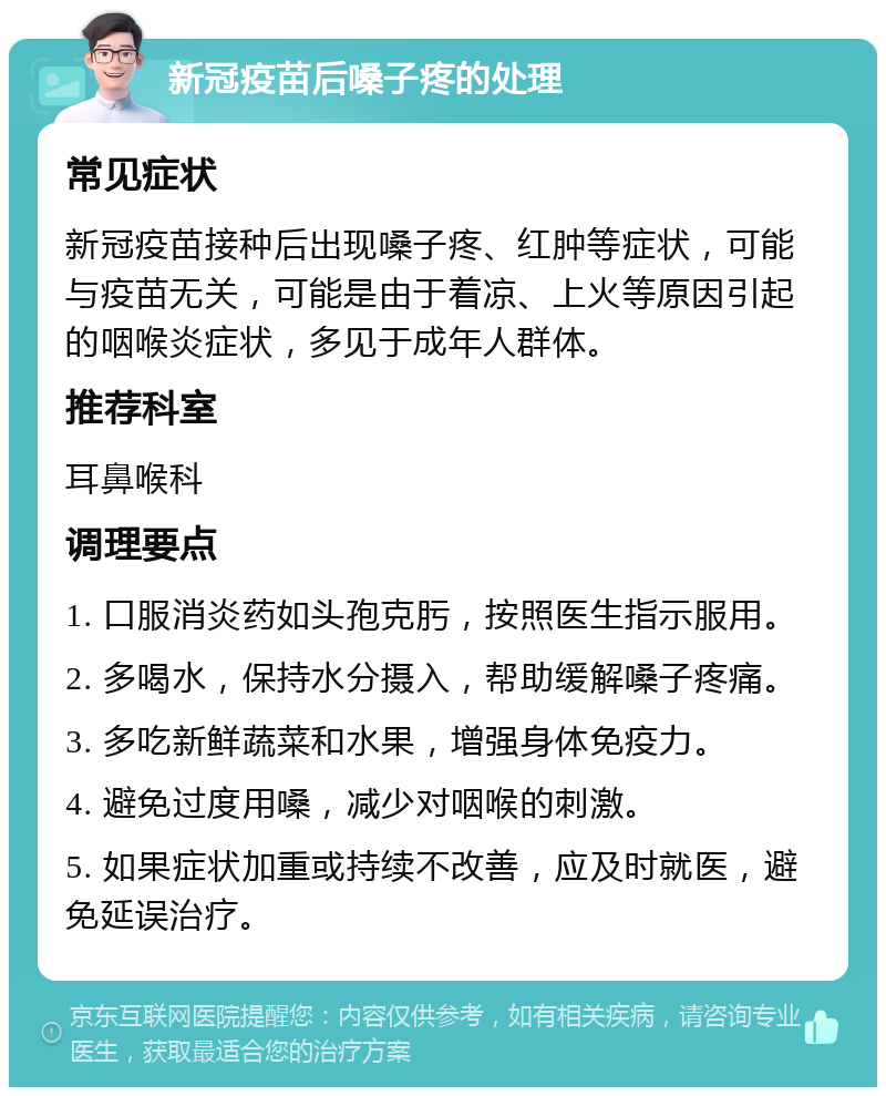 新冠疫苗后嗓子疼的处理 常见症状 新冠疫苗接种后出现嗓子疼、红肿等症状，可能与疫苗无关，可能是由于着凉、上火等原因引起的咽喉炎症状，多见于成年人群体。 推荐科室 耳鼻喉科 调理要点 1. 口服消炎药如头孢克肟，按照医生指示服用。 2. 多喝水，保持水分摄入，帮助缓解嗓子疼痛。 3. 多吃新鲜蔬菜和水果，增强身体免疫力。 4. 避免过度用嗓，减少对咽喉的刺激。 5. 如果症状加重或持续不改善，应及时就医，避免延误治疗。