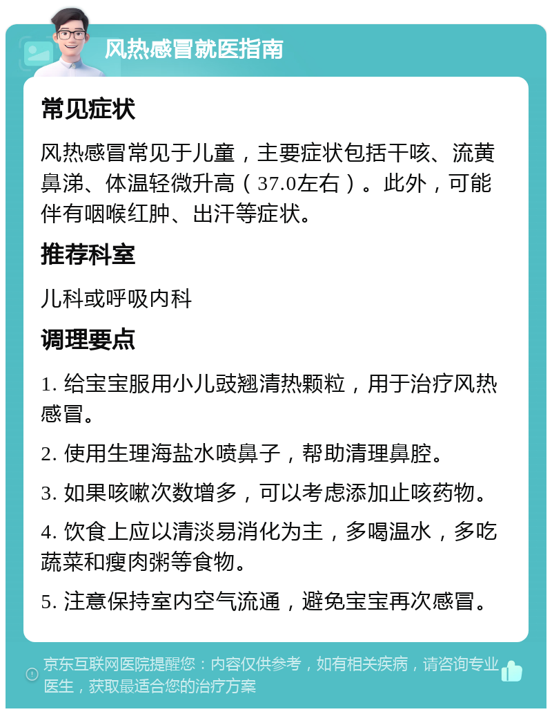 风热感冒就医指南 常见症状 风热感冒常见于儿童，主要症状包括干咳、流黄鼻涕、体温轻微升高（37.0左右）。此外，可能伴有咽喉红肿、出汗等症状。 推荐科室 儿科或呼吸内科 调理要点 1. 给宝宝服用小儿豉翘清热颗粒，用于治疗风热感冒。 2. 使用生理海盐水喷鼻子，帮助清理鼻腔。 3. 如果咳嗽次数增多，可以考虑添加止咳药物。 4. 饮食上应以清淡易消化为主，多喝温水，多吃蔬菜和瘦肉粥等食物。 5. 注意保持室内空气流通，避免宝宝再次感冒。