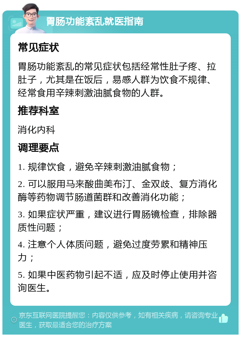 胃肠功能紊乱就医指南 常见症状 胃肠功能紊乱的常见症状包括经常性肚子疼、拉肚子，尤其是在饭后，易感人群为饮食不规律、经常食用辛辣刺激油腻食物的人群。 推荐科室 消化内科 调理要点 1. 规律饮食，避免辛辣刺激油腻食物； 2. 可以服用马来酸曲美布汀、金双歧、复方消化酶等药物调节肠道菌群和改善消化功能； 3. 如果症状严重，建议进行胃肠镜检查，排除器质性问题； 4. 注意个人体质问题，避免过度劳累和精神压力； 5. 如果中医药物引起不适，应及时停止使用并咨询医生。