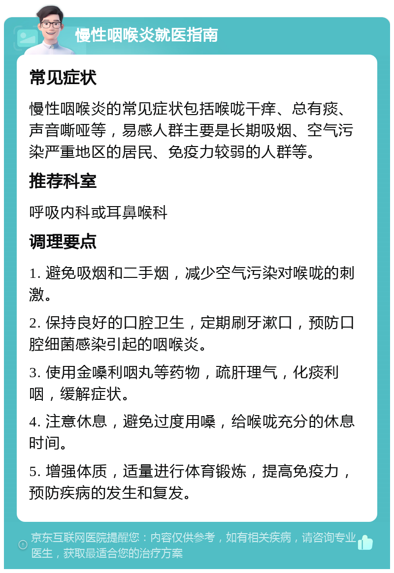 慢性咽喉炎就医指南 常见症状 慢性咽喉炎的常见症状包括喉咙干痒、总有痰、声音嘶哑等，易感人群主要是长期吸烟、空气污染严重地区的居民、免疫力较弱的人群等。 推荐科室 呼吸内科或耳鼻喉科 调理要点 1. 避免吸烟和二手烟，减少空气污染对喉咙的刺激。 2. 保持良好的口腔卫生，定期刷牙漱口，预防口腔细菌感染引起的咽喉炎。 3. 使用金嗓利咽丸等药物，疏肝理气，化痰利咽，缓解症状。 4. 注意休息，避免过度用嗓，给喉咙充分的休息时间。 5. 增强体质，适量进行体育锻炼，提高免疫力，预防疾病的发生和复发。